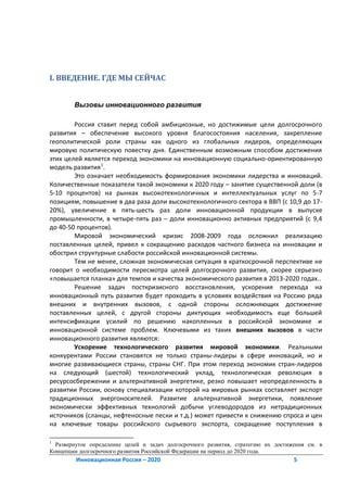 I. ВВЕДЕНИЕ. ГДЕ МЫ СЕЙЧАС


        Вызовы инновационного развития

        Россия ставит перед собой амбициозные, но достижимые цели долгосрочного
развития – обеспечение высокого уровня благосостояния населения, закрепление
геополитической роли страны как одного из глобальных лидеров, определяющих
мировую политическую повестку дня. Единственным возможным способом достижения
этих целей является переход экономики на инновационную социально-ориентированную
модель развития 1.
        Это означает необходимость формирования экономики лидерства и инноваций.
Количественные показатели такой экономики к 2020 году – занятие существенной доли (в
5-10 процентов) на рынках высокотехнологичных и интеллектуальных услуг по 5-7
позициям, повышение в два раза доли высокотехнологичного сектора в ВВП (с 10,9 до 17-
20%), увеличение в пять-шесть раз доли инновационной продукции в выпуске
промышленности, в четыре-пять раз – доли инновационно активных предприятий (с 9,4
до 40-50 процентов).
        Мировой экономический кризис 2008-2009 года осложнил реализацию
поставленных целей, привел к сокращению расходов частного бизнеса на инновации и
обострил структурные слабости российской инновационной системы.
        Тем не менее, сложная экономическая ситуация в краткосрочной перспективе не
говорит о необходимости пересмотра целей долгосрочного развития, скорее серьезно
«повышается планка» для темпов и качества экономического развития в 2013-2020 годах..
        Решение задач посткризисного восстановления, ускорения перехода на
инновационный путь развития будет проходить в условиях воздействия на Россию ряда
внешних и внутренних вызовов, с одной стороны осложняющих достижение
поставленных целей, с другой стороны диктующих необходимость еще большей
интенсификации усилий по решению накопленных в российской экономике и
инновационной системе проблем. Ключевыми из таких внешних вызовов в части
инновационного развития являются:
        Ускорение технологического развития мировой экономики. Реальными
конкурентами России становятся не только страны-лидеры в сфере инноваций, но и
многие развивающиеся страны, страны СНГ. При этом переход экономик стран-лидеров
на следующий (шестой) технологический уклад, технологическая революция в
ресурсосбережении и альтернативной энергетике, резко повышает неопределенность в
развитии России, основу специализации которой на мировых рынках составляет экспорт
традиционных энергоносителей. Развитие альтернативной энергетики, появление
экономически эффективных технологий добычи углеводородов из нетрадиционных
источников (сланцы, нефтеносные пески и т.д.) может привести к снижению спроса и цен
на ключевые товары российского сырьевого экспорта, сокращение поступления в

1
  Развернутое определение целей и задач долгосрочного развития, стратегию их достижения см. в
Концепции долгосрочного развития Российской Федерации на период до 2020 года.
         Инновационная Россия – 2020                                               5
 