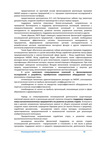 предоставление на грантовой основе финансирования реализации программ
НИОКР средних и крупных предприятий, в т.ч. программ стратегических исследований в
рамках технологических платформ;
        предоставление долгосрочных (3-5 лет) беспроцентных займов под проектную
документацию, создание серийного производства и запуск первых продаж;
        поддержка проектов отраслевых бизнес-ассоциаций, направленных на
проведение бенчмаркинга и поддержку организационных инноваций, связанных с
совершенствованием механизмов управления инноваций и технологического
менеджмента на предприятиях, развития системы управления качеством, развития
технологического менеджмента, поддержку высокотехнологического экспорта и других.
        Таким образом, РФТР будет совмещать предоставление финансовой поддержки
инновационной деятельности предприятий, с формированием условий, необходимых
для повышения эффективности системы технологического менеджмента на
предприятиях, формирования        корпоративных     центров   исследовательских   и
разработческих центров, корпоративных венчурных фондов и других современных
институтов управления инновациями.
        Также будет обеспечено расширение набора реализуемых программ поддержки
инновационных проектов и в целом масштабов Фонда содействия развитию малых форм
предпринимательства в научно-технической сфере (далее – Фонд содействия). Кроме
проведения НИОКР, Фонд содействия будет обеспечивать также софинансирование
расходов малых предприятий на цели патентования, создания промышленного образца,
сертификации, обеспечения экспорта, закупки соответствующего оборудования. При этом
произойдет замещение используемых Фондом механизмов конкурсного размещения
средств, осуществляемых в соответствии с законодательством о закупках для
государственных нужд, механизмами предоставления грантов (субсидий).
        В целях налогового стимулирования компаний к финансированию
исследований и разработок, приобретению современного оборудования будут
реализованы следующие меры:
        оптимизация механизма администрирования расходов на НИОКР, учитываемых
при исчислении налога на прибыль организаций с коэффициентом 1,5;
        освобождение от налога на имущество энергоэффективного оборудования (по
перечню и классам энергоэффективности);
        освобождение от налога на прибыль организаций, оказывающих услуги в сфере
образования и здравоохранения.

       Наряду со стимулированием инновационной деятельности существующих
компаний важное место в реализации данной стратегии отводится поддержке создания
новых высокотехнологичных предприятий и их развития на ранних стадиях. Успешность
мер в данном направлении принципиально зависит от общего улучшения условий для
создания новых компаний, сокращения барьеров роста (от малого бизнеса к среднему),
содействия динамичному       расширению нового класса молодых, инновационно-
ориентированных предпринимателей и возможностей населения для реализации
изобретательского потенциала.
       Приоритетными направлениями содействия старту и развитию новых
высокотехнологичных бизнесов станут:
       расширение масштабов финансовой поддержки на ранних стадиях
инновационной деятельности - «предпосевной» и «посевной», в том числе в рамках
программы поддержки малого и среднего предпринимательства, деятельности Фонда

       Инновационная Россия – 2020                                       50
 