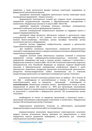 содействия, а также деятельности фондов посевных инвестиций, создаваемых на
федеральном и региональном уровнях;
        расширение механизмов поддержки деятельности частных инвесторов малых
инновационных предприятий – «бизнес-ангелов»;
        формирование благоприятных условий для создания малых инновационных
предприятий государственными научными и образовательными учреждениями в
соответствии с Федеральным законом от 2 августа 2009 г. №217-ФЗ;
        содействие процессам интеграции успешных «молодых» инновационных
компаний в глобальные цепочки формирования стоимости;
        усиление инновационной направленности программ по поддержке малого и
среднего предпринимательства;
        расширение видов ресурсного обеспечения создания и деятельности новых
инновационный компаний за счет развития сети инновационной инфраструктуры,
включая бизнес-инкубаторы, технопарки, центры трансфера технологий, центры
коллективного доступа к оборудованию;
        развитие системы поддержки изобретательства, создания и деятельности
студенческих инновационных фирм.
        Для отработки возможных перспективных направлений дополнительного
налогового стимулирования малых и средних инновационно-активных предприятий будут
осуществляться следующие меры:
        введение льготной ставки обязательных страховых платежей в отношении
предприятий     сектора   информационно-коммуникационных         технологий,  малых
предприятий, создаваемых при вузах и научных центрах, созданных в соответствии с
Федеральным законом от 2 августа 2009 г. № 217-ФЗ «О внесении изменений в отдельные
законодательные акты Российской Федерации по вопросам создания бюджетными
научными и образовательными учреждениями хозяйственных обществ в целях
практического применения (внедрения) результатов интеллектуальной деятельности»,
резидентов технико-внедренческих особых экономических зон и компаний,
осуществляющих деятельность на территории инновационного центра «Сколково»;

       установление льготного налогового режима (налог на прибыль - 0% в течение 10
лет; НДС - освобождение от налогообложения в течении 10 лет (по выбору
налогоплательщика); налог на имущество          организаций - освобождение от
налогообложения; обязательные страховые взносы - фиксированный платеж в сумме,
определяемой на уровне 14% нагрузки на ФОТ) для организаций, признаваемых
участниками проекта по осуществлению исследований и разработок и коммерциализации
их результатов в соответствии с Федеральным законом "Об инновационном центре
«Сколково»;

       освобождение от налога на имущество организаций и земельного налога –
организаций признаваемых управляющими компаниями в соответствии с Федеральным
законом «Об инновационном центре «Сколково»;

      предоставления возможности отнесения на себестоимость           выпускаемой
продукции расходов на выполнение работ по стандартизации;

       совершенствования механизмов предоставления инвестиционного налогового
кредита, включая установление единых критериев его предоставления, а также
определение перечня документов необходимых и достаточных для        получения
инвестиционного налогового кредита.
       Инновационная Россия – 2020                                       51
 