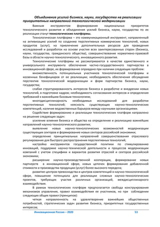 Объединение усилий бизнеса, науки, государства на реализации
приоритетных направлений технологической модернизации
       Важным      инструментом      формирования       национальных     приоритетов
технологического развития и объединения усилий бизнеса, науки, государства по их
реализации станут технологические платформы.
       Технологическая платформа – это коммуникационный инструмент, направленный
на активизацию усилий по созданию перспективных коммерческих технологий, новых
продуктов (услуг), на привлечение дополнительных ресурсов для проведения
исследований и разработок на основе участия всех заинтересованных сторон (бизнеса,
науки, государства, гражданского общества), совершенствование нормативно-правовой
базы в области научно-технологического, инновационного развития.
       Технологические платформы не рассматриваются в качестве единственного и
универсального инструмента обеспечения частно-государственного партнерства в
инновационной сфере, их формирование оправдано при наличии следующих проблем:
       множественность потенциальных участников технологической платформы и
косвенных бенефициаров от ее реализации; необходимость обеспечения обсуждения
перспектив технологической модернизации и форм партнерства бизнеса, науки,
государства;
       слабая структурированность интересов бизнеса в разработке и внедрении новых
технологий, в подготовке кадров; необходимость согласования интересов и определения
требований к важнейшим базовым технологиям;
       многодисциплинарность      необходимых      исследований     для   разработки
перспективных     технологий;    неясность   существующих     научно-технологических
компетенций, наличие ведомственных барьеров между научными организациями.
       Содействие формированию и реализации технологических платформ направлено
на решение следующих задач:
       усиление влияния бизнеса и общества на определение и реализацию важнейших
направлений научно-технологического развития;
       выявление новых научно-технологических возможностей модернизации
существующих секторов и формирование новых секторов российской экономики;
       определение принципиальных направлений совершенствования отраслевого
регулирования для быстрого распространения перспективных технологий;
       настройка инструментов государственной политики по стимулированию
инноваций, поддержке научно-технической деятельности и процессов модернизации
компаний с учетом специфики и вариантов развития отраслей и секторов российской
экономики;
       расширение научно-производственной кооперации, формирование новых
партнерств в инновационной сфере, новых цепочек формирования добавленной
стоимости и производства продукции (услуг) более высокого передела;
       развитие центров превосходства и центров компетенций в научно-технологической
сфере, повышение потенциала для реализации сложных научно-технологических
проектов, требующих участия различных организаций, междисциплинарного
взаимодействия.
       В рамках технологических платформ предполагается свобода конструирования
механизмов управления, правил взаимодействия ее участников, но при соблюдении
следующих общих правил (принципов):
       четкая направленность на удовлетворение важнейших общественных
потребностей, стратегических задач развития бизнеса, приоритетных государственных
интересов;
       Инновационная Россия – 2020                                        53
 