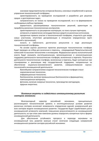значимое представительство интересов бизнеса, ключевых потребителей в органах
управления технологической платформы;
       ориентированность на проведение исследований и разработок для решения
средне- и долгосрочных задач;
       направленность не только на проведение исследований, но и на формирование
необходимых учебных программ;
       вариантность рассматриваемых технологических решений, ориентация на
проработку различных технологических альтернатив;
       ориентированность на расширение кооперации, на поиск лучших партнеров;
       активность в привлечении негосударственных средств из различных источников;
       прозрачные правила участия в технологической платформе, открытость для входа
новых участников, отсутствие дискриминации в отношении определенных групп
компаний и организаций;
       ясность и публичность достигнутых результатов в ходе реализации
технологической платформы.
       На основе оценки различных проектов реализации технологических платформ
будет проведен их отбор для включения в перечень, утверждаемый Правительственной
комиссией по высоким технологиям и инновациям. Федеральные органы исполнительной
власти будут оказывать институциональную, организационную и консультационную
поддержку деятельности технологических платформ, включенных в перечень. Результаты
деятельности технологических платформ, включенных в перечень, будут учитываться при
планировании и реализации мер государственной поддержки, направленных на
обеспечение социально-экономического развития, совершенствование научно-
технической и инновационной деятельности.
       Важнейшими направлениями создания технологических платформ станут:
       аэрокосмические технологии;
       информационные технологии;
       биотехнологии, включая промышленные биотехнологии и фармацевтику;
       композиционные материалы;
       фотоника, включая лазерные технологии, производство светодиодов;
       ядерная энергетика.



      Основные акценты в содействии инновационному развитию
секторов экономики

        Многоукладный       характер   российский    экономики,     принципиально
различающиеся технологический уровень и институциональные условия развития
различных секторов исключают возможность определения единой, универсальной для
всех секторов модели инновационного развития. Государство будет содействовать росту
инновационной активности компаний, повышению результативности их инновационной
деятельности, но при этом сами компании должны определить конкретные пути и формы
инновационной деятельности.
        Для обеспечения устойчивого прогресса в переходе экономики на
инновационный путь развития важным станет сочетание следующих направлений
инновационного развития секторов российской экономики:



       Инновационная Россия – 2020                                        54
 