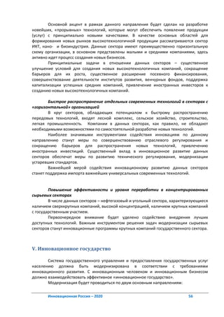 Основной акцент в рамках данного направления будет сделан на разработке
новейших, «прорывных» технологий, которые могут обеспечить появление продукции
(услуг) с принципиально новыми качествами. В качестве основных областей для
формирования новых рынков высокотехнологичной продукции рассматриваются сектор
ИКТ, нано- и биоиндустрия. Данные сектора имеют преимущественно горизонтальную
схему организации, в основном представлены малыми и средними компаниями, здесь
активно идет процесс создания новых бизнесов.
        Принципиальные задачи в отношении данных секторов – существенное
улучшение условий для создания новых высокотехнологичных компаний, сокращение
барьеров для их роста, существенное расширение посевного финансирования,
совершенствование деятельности институтов развития, венчурных фондов, поддержка
капитализации успешных средних компаний, привлечение иностранных инвесторов к
созданию новых высокотехнологичных компаний.

        Быстрое распространение отдельных современных технологий в секторах с
«горизонтальной» организацией
        В круг секторов, обладающих потенциалом к быстрому распространению
передовых технологий, входят лесной комплекс, сельское хозяйство, строительство,
легкая промышленность. Компании в данных секторах, как правило, не обладают
необходимыми возможностями по самостоятельной разработке новых технологий.
        Наиболее значимыми инструментами содействия инновациям по данному
направлению станут меры по совершенствованию отраслевого регулирования и
сокращению барьеров для распространения новых технологий, привлечению
иностранных инвестиций. Существенный вклад в инновационное развитие данных
секторов обеспечат меры по развитию технического регулирования, модернизации
устаревших стандартов.
        Важнейшей мерой содействия инновационному развитию данных секторов
станет поддержка импорта важнейших универсальных современных технологий.


        Повышение эффективности и уровня переработки в концентрированных
сырьевых секторах
        В числе данных секторов – нефтегазовый и угольный сектора, характеризующиеся
наличием сверхкрупных компаний, высокой концентрацией, наличием крупных компаний
с государственным участием.
        Первоочередное внимание будет уделено содействию внедрения лучших
доступных технологий. Важным инструментом решения задач модернизации сырьевых
секторов станут инновационные программы крупных компаний государственного сектора.



V. Инновационное государство

       Система государственного управления и предоставления государственных услуг
населению должна быть модернизирована в соответствии с требованиями
инновационного развития. С инновационным человеком и инновационным бизнесом
должно взаимодействовать эффективное «инновационное государство».
       Модернизация будет проводиться по двум основным направлениям:

       Инновационная Россия – 2020                                        56
 