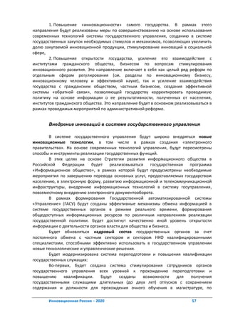 1. Повышение «инновационности» самого государства. В рамках этого
направления будут реализованы меры по совершенствованию на основе использования
современных технологий системы государственного управления, созданию в системе
государственных закупок необходимых стимулов и механизмов, позволяющих увеличить
долю закупаемой инновационной продукции, стимулирование инноваций в социальной
сфере,
        2. Повышение открытости государства, усиление его взаимодействие с
институтами гражданского общества, бизнесом по вопросам стимулирования
инновационного развития. Это направление включает в себя как целый ряд реформ по
отдельным сферам регулирования (см. разделы по инновационному бизнесу,
инновационному человеку и эффективной науке), так и усиление взаимодействия
государства с гражданским обществом, частным бизнесом, создания эффективной
системы «обратной связи», позволяющей государству корректировать проводимую
политику на основе информации о ее результативности, полученных от населения,
институтов гражданского общества. Это направление будет в основном реализовываться в
рамках проводимых мероприятий по административной реформе.


       Внедрение инноваций в системе государственного управления

        В системе государственного управления будут широко внедряться новые
инновационные технологии, в том числе в рамках создания «электронного
правительства». На основе современных технологий управления, будут пересмотрены
способы и инструменты реализации государственных функций.
        В этих целях на основе Стратегии развития информационного общества в
Российской Федерации       будет реализовываться       государственная программа
«Информационное общество», в рамках которой будут предусмотрены необходимые
мероприятия по завершению перевода основных услуг, предоставляемых государством
населению, в электронную форму, развитию информационной и телекоммуникационной
инфраструктуры, внедрению информационных технологий в систему госуправления,
повсеместному внедрению электронного документооборота.
        В рамках формирования Государственной автоматизированной системы
«Управление» (ГАСУ) будут созданы эффективные механизмы обмена информацией в
системе государственных органов в режиме реального времени, формирования
общедоступных информационных ресурсов по различным направлениям реализации
государственной политики. Будет достигнут качественно иной уровень открытости
информации о деятельности органов власти для общества и бизнеса.
        Будет обновляться кадровый состав государственных органов за счет
постоянного обмена с частным сектором и сектором НКО квалифицированными
специалистами, способными эффективно использовать в государственном управлении
новые технологические и управленческие решения.
        Будет модернизирована система переподготовки и повышения квалификации
государственных служащих:
        Во-первых, будет создана система стимулирования сотрудников органов
государственного управления всех уровней к прохождению переподготовки и
повышению      квалификации.   Будут    созданы    возможности     для получения
государственными служащими длительных (до двух лет) отпусков с сохранением
содержания и должности для прохождения очного обучения в магистратуре, по

       Инновационная Россия – 2020                                        57
 