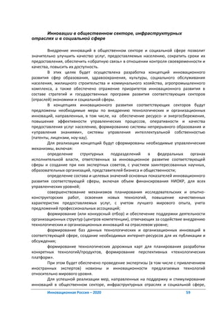 Инновации в общественном секторе, инфраструктурных
отраслях и в социальной сфере

        Внедрение инноваций в общественном секторе и социальной сфере позволит
значительно улучшить качество услуг, предоставляемых населению, сократить сроки их
предоставления, обеспечить «обратную связь» в отношении контроля своевременности и
качества, повысить их доступность.
        В этих целях будет осуществлена разработка концепций инновационного
развития сфер образования, здравоохранения, культуры, социального обслуживания
населения, жилищного строительства и коммунального хозяйства, агропромышленного
комплекса, а также обеспечено отражение приоритетов инновационного развития в
составе стратегий и государственных программ развития соответствующих секторов
(отраслей) экономики и социальной сферы.
        В концепциях инновационного развития соответствующих секторов будут
предложены необходимые меры по внедрению технологических и организационных
инноваций, направленных, в том числе, на обеспечение ресурсо- и энергосбережения,
повышение эффективности управленческих процессов, оперативности и качества
предоставления услуг населению, формированию системы непрерывного образования и
«управления знаниями», системы управления интеллектуальной собственностью
(патенты, лицензии, ноу-хау).
        Для реализации концепций будут сформированы необходимые управленческие
механизмы, включая:
        определение      структурных  подразделений     в    федеральных     органах
исполнительной власти, ответственных за инновационное развитие соответствующей
сферы и создание при них экспертных советов, с участием заинтересованных научных,
образовательных организаций, представителей бизнеса и общественности;
        определение состава и целевых значений основных показателей инновационного
развития соответствующей сферы, включая объем финансирования НИОКР, для всех
управленческих уровней;
        совершенствование механизмов планирования исследовательских и опытно-
конструкторских работ, освоения новых технологий, повышение качественных
характеристик предоставляемых услуг, с учетом лучшего мирового опыта, учета
предложений профессиональных ассоциаций;
        формирование (или конкурсный отбор) и обеспечение поддержки деятельности
организационных структур (центров компетенции), отвечающих за содействие внедрению
технологических и организационных инноваций на отраслевом уровне;
        формирование баз данных технологических и организационных инноваций в
соответствующей сфере, создание необходимых интернет-ресурсов для их публикации и
обсуждения;
        формирование технологических дорожных карт для планирования разработки
конкретных технологий/продуктов, формирование перспективных «технологических
платформ».
        При этом будет обеспечено проведение экспертизы (в том числе с привлечением
иностранных экспертов) новизны и инновационности предлагаемых технологий
относительно мирового уровня.
        Для успешной реализации мер, направленных на поддержку и стимулирование
инноваций в общественном секторе, инфраструктурных отраслях и социальной сфере,
       Инновационная Россия – 2020                                        59
 