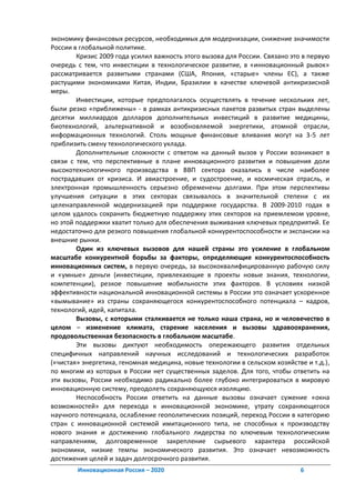 экономику финансовых ресурсов, необходимых для модернизации, снижение значимости
России в глобальной политике.
        Кризис 2009 года усилил важность этого вызова для России. Связано это в первую
очередь с тем, что инвестиции в технологическое развитие, в «инновационный рывок»
рассматривается развитыми странами (США, Япония, «старые» члены ЕС), а также
растущими экономиками Китая, Индии, Бразилии в качестве ключевой антикризисной
меры.
        Инвестиции, которые предполагалось осуществлять в течение нескольких лет,
были резко «приближены» - в рамках антикризисных пакетов развитых стран выделены
десятки миллиардов долларов дополнительных инвестиций в развитие медицины,
биотехнологий, альтернативной и возобновляемой энергетики, атомной отрасли,
информационных технологий. Столь мощные финансовые вливания могут на 3-5 лет
приблизить смену технологического уклада.
        Дополнительные сложности с ответом на данный вызов у России возникают в
связи с тем, что перспективные в плане инновационного развития и повышения доли
высокотехнологичного производства в ВВП сектора оказались в числе наиболее
пострадавших от кризиса. И авиастроение, и судостроение, и космическая отрасль, и
электронная промышленность серьезно обременены долгами. При этом перспективы
улучшения ситуации в этих секторах связывалось в значительной степени с их
целенаправленной модернизацией при поддержке государства. В 2009-2010 годах в
целом удалось сохранить бюджетную поддержку этих секторов на приемлемом уровне,
но этой поддержки хватит только для обеспечения выживания ключевых предприятий. Ее
недостаточно для резкого повышения глобальной конкурентоспособности и экспансии на
внешние рынки.
        Один из ключевых вызовов для нашей страны это усиление в глобальном
масштабе конкурентной борьбы за факторы, определяющие конкурентоспособность
инновационных систем, в первую очередь, за высококвалифицированную рабочую силу
и «умные» деньги (инвестиции, привлекающие в проекты новые знания, технологии,
компетенции), резкое повышение мобильности этих факторов. В условиях низкой
эффективности национальной инновационной системы в России это означает ускоренное
«вымывание» из страны сохраняющегося конкурентоспособного потенциала – кадров,
технологий, идей, капитала.
        Вызовы, с которыми сталкивается не только наша страна, но и человечество в
целом – изменение климата, старение населения и вызовы здравоохранения,
продовольственная безопасность в глобальном масштабе.
        Эти вызовы диктуют необходимость опережающего развития отдельных
специфичных направлений научных исследований и технологических разработок
(«чистая» энергетика, геномная медицина, новые технологии в сельском хозяйстве и т.д.),
по многим из которых в России нет существенных заделов. Для того, чтобы ответить на
эти вызовы, России необходимо радикально более глубоко интегрироваться в мировую
инновационную систему, преодолеть сохраняющуюся изоляцию.
        Неспособность России ответить на данные вызовы означает сужение «окна
возможностей» для перехода к инновационной экономике, утрату сохраняющегося
научного потенциала, ослабление геополитических позиций, переход России в категорию
стран с инновационной системой имитационного типа, не способных к производству
нового знания и достижению глобального лидерства по ключевым технологическим
направлениям, долговременное закрепление сырьевого характера российской
экономики, низкие темпы экономического развития. Это означает невозможность
достижения целей и задач долгосрочного развития.
        Инновационная Россия – 2020                                          6
 
