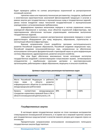 будет проведена работа по снятию регуляторных ограничений на распространение
инноваций, включая:
        принятие новых или пересмотр технических регламентов, стандартов, требований
к качественным характеристикам закупаемой (финансируемой) продукции и услугам в
рамках закупок для государственных и муниципальных нужд и государственных заданий,
увязка планов внедрения новых технологий государственными и муниципальными
учреждениями с устанавливаемыми требованиями;
        формирование правовых механизмов передачи в частное управление клиник,
учреждений образования и культуры, иных объектов социальной инфраструктуры, при
гарантированном обеспечении частными управляющими компаниями выполнения
государственных заданий;
        совершенствование и широкое распространение механизмов передачи в лизинг
дорогостоящего оборудования для нужд медицины, образования, строительства и
эксплуатации объектов инфраструктуры;
        Важным направлением станет разработка программ институционального
развития Российской академии образования, Российской академии медицинских наук,
Российской академии сельскохозяйственных наук, направленных на обеспечение
использования потенциала фундаментальной и прикладной науки на цели модернизации
системы образования, здравоохранения, развития сельского хозяйства.
        При этом будет обеспечена максимально тесная интеграция институтов
государственных академий с соответствующими «отраслевыми» вузами, активизировано
сотрудничество с зарубежными научными центрами и заинтересованными
организациями, работающими в сфере образования, медицины и сельского хозяйства.


                   Целевые индикаторы реализации поставленных задач

Наименование индикатора                      2010         2016        2020

Место Российской Федерации в рейтинге 59                  30          18
стран   мира    в    области     развития
информационного общества (в соответствии с
международными рейтингами)

Уровень    соответствия   международным 30%               80%         100%
стандартам нормативно-правовой базы в РФ в
области инновационной деятельности, в %




       Государственные закупки

        В настоящее время государственные закупки не стали значимым инструментом
стимулирования инновационной активности, в то время как в мировой практике закупки
для государственных нужд выступают в качестве важного ресурса для создания спроса на
инновации.
        Приоритетными направлениями использования инновационного потенциала
государственных закупок будут являться:

       Инновационная Россия – 2020                                           60
 
