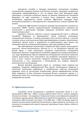 расширение способов и процедур размещения, учитывающих специфику
инновационной продукции (включая многоэтапные конкурсы, процедуры конкурентных
переговоров, предквалификацию и т.д.). На первом этапе такое расширение будет
происходить в отношении конкретных закупок по решению Правительства Российской
Федерации. По мере накопления и анализа опыта проведения таких закупок,
минимизации коррупционных рисков, наиболее эффективные процедуры будут
институционализированы в законодательстве и распространены на более широкий круг
закупок;
         повышение эффективности конкурсных процедур при размещении госзаказов на
исполнение НИОКР, включая совершенствование квалификационных критериев для
исполнителей и детализацию процедур проведения экспертной оценки качества
представляемых заявок;
         разработка пилотных проектов в органах государственной власти и субъектах
Российской Федерации по формированию планов госзакупок, включающих
инновационный компонент. В рамках реализации таких пилотных проектов с участием
экспертов, ученых, участников рынка будут идентифицированы текущие и перспективные
потребности органов власти и возможности их удовлетворения через закупку уже
имеющейся на рынке инновационной продукции, либо через разработку новой.
         При идентификации перспективных потребностей будут широко использоваться
результаты научно-технологического прогноза (в т.ч. по методологии Форсайт) для
данной сферы, а также «отраслевые» документы стратегического планирования
(отраслевые стратегии, государственные программы, федеральные целевые программы и
т.д.). Будут сформированы перечни современных инновационных технологий и решений,
которые должны/могут быть использованы при разработке закупаемой продукции и
услуг, а также перечня технологий и продуктов (устаревших, энергорасточительных,
неэкологичных и т.д.), запрещенных к использованию для создания продуктов,
выполнения услуг при госзакупках.
         Важным фактором расширения спроса на инновации станет создание при
поддержке государства информационной базы данных инновационных продуктов и
технологий, включающей информацию о потребительских свойствах выпускаемой
продукции, опыте ее эксплуатации потребителями. Данная информационная система
будет создаваться на базе отраслевых ассоциаций бизнеса, экспертных структур, и в
перспективе может быть использована для повышения инновационной направленности
государственных закупок.




VI. Эффективная наука

        Российский сектор исследований и разработок насчитывает более 3, 5 тыс.
организаций (в 2008 году – 3666), в которых работает более 750 тыс. человек, примерно
половина из которых – исследователи. Внутренние затраты на исследования и разработки
в последние годы (до кризиса 2008 года) росли в абсолютном выражении , но при этом по
отношению к ВВП составляют чуть более 1 % (в 2008 году – 1,04%). По объему затрат (по
паритету покупательной способности) Россия близка к таким странам ЕС, как Италия, а по
численности исследователей намного превышает крупнейшие страны Европы, любую из
стран Европы.

       Инновационная Россия – 2020                                          61
 