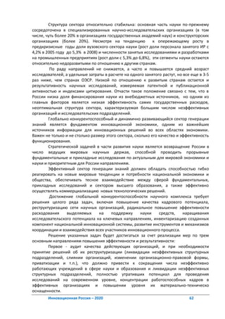 Структура сектора относительно стабильна: основная часть науки по-прежнему
сосредоточена в специализированных научно-исследовательских организациях (в том
числе, чуть более 20% в организациях государственных академий наук) и конструкторских
организациях (более 20%). Несмотря на тенденцию             к опережающему росту в
предкризисные годы доли вузовского сектора науки (рост доли персонала занятого ИР с
4,2% в 2005 году до 5,3% в 2008) и численности занятых исследованиями и разработками
на промышленных предприятиях (рост доли с 5,3% до 6,8%), эти сегменты науки остаются
относительно недоразвитыми по отношению к другим странам.
         По раду направлений не снижается, а часто и повышается средний возраст
исследователей, а удельные затраты в расчете на одного занятого растут, но все еще в 3-5
раз ниже, чем странах ОЭСР. Низкой по отношению к развитым странам остается и
результативность научных исследований, измеряемая патентной и публикационной
активностью и индексами цитирования. Отчасти такое положение связано с тем, что в
России низка доля финансирования науки из внебюджетных источников, но одним из
главных факторов является низкая эффективность самих государственных расходов,
неоптимальная структура сектора, характеризуемая большим числом неэффективных
организаций и исследовательских подразделений.
        Глобально конкурентоспособный и динамично развивающийся сектор генерации
знаний является фундаментом инновационной экономики, одним из важнейших
источников информации для инновационных решений во всех областях экономики.
Важен не только и не столько размер этого сектора, сколько его качество и эффективность
функционирования.
        Стратегической задачей в части развития науки является возвращение России в
число ведущих мировых научных держав, способной проводить прорывные
фундаментальные и прикладные исследования по актуальным для мировой экономики и
науки и приоритетным для России направлениям.
        Эффективный сектор генерации знаний должен обладать способностью гибко
реагировать на новые мировые тенденции и потребности национальной экономики и
общества, обеспечивать тесное взаимодействие между сферой фундаментальных,
прикладных исследований и сектором высшего образования, а также эффективно
осуществлять коммерциализацию новых технологических решений.
         Достижение глобальной конкурентоспособности научного комплекса требует
решения целого ряда задач, включая повышение качества кадрового потенциала,
реструктуризацию сети научных организаций, радикальное повышение эффективности
расходования     выделяемых      на    поддержку      науки    средств,    наращивания
исследовательского потенциала на ключевых направлениях, инвентаризацию созданных
компонент национальной инновационной системы, развитие инструментов и механизмов
координации и взаимодействия всех участников инновационного процесса.
        Решение указанных задач будет достигаться за счет реализации мер по трем
основным направлениям повышения эффективности и результативности:
        Первое - аудит качества действующих организаций, и при необходимости
принятие решений об их реструктуризации (ликвидации неэффективных структурных
подразделений, слиянии организаций, изменении организационно-правовой формы,
приватизации и т.п.), что должно привести к сокращения числа неэффективно
работающих учреждений в сфере науки и образования и ликвидации неэффективных
структурных подразделений, полностью утративших потенциал для проведения
исследований на современном уровне, концентрации работоспособных кадров в
эффективных организациях и повышении уровня их материально-техническо
оснащенности.
       Инновационная Россия – 2020                                            62
 