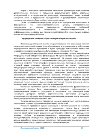 Второе - повышения эффективности работающих организаций путем создания
дополнительных стимулов к повышению результативности работы отдельных
исследователей и исследовательских коллективов, формирования новых моделей
карьерного роста и продвижения исследователей и руководителей, реализующих
принципы позитивного отбора наиболее талантливых из них.
       Третье - дальнейшей концентрации ресурсов на приоритетных направлениях и
формирования       сети  научно-исследовательских      центров,   исследовательских
университетов       и   центров       превосходства,     обладающих      глобальной
конкурентоспособностью      и      обеспеченных      материально-техническими     и
информационными ресурсами для проведения исследований на уровне лучших мировых
центров в соответствующей области.

       Структурная модернизация сектора генерации знаний

        Первоочередной мерой в области совершенствования сети организаций является
проведение комплексной оценки (аудита) потенциала и результативности действующих
государственных научных учреждений и вузов. Процедура комплексного аудита всех
государственных организаций должна быть завершена не позднее 2012 года.
        Первые подготовительные шаги в этом направлении уже сделаны: разработаны и
утверждены общие методические рекомендации по оценке качества и результативности
деятельности ведомственных научных учреждений. На первом этапе реализации
стратегии предстоит уточнить и конкретизировать методики оценки для организаций
различного профиля с учетом специфики фундаментальных и прикладных исследований,
вузовской науки, отдельных областей исследований, на основе современных
международных методик оценки уровня и качества научных проектов и организаций,
Будет также разработан регламент проведения аудита для организаций разного типа,
обеспечивающий прозрачность процедур проведения аудита и обеспечение
максимального вовлечения независимых экспертов. Учитывая специфику научной
деятельности, проведение аудита должно в максимальной степени опираться на силы
самого научного сообщества. С этой целью к экспертизе будут привлекаться ведущие
российские ученые, эксперты научных фондов, зарубежные ученые и эксперты в области
оценки уровня и качества научных проектов и организаций.
        Основными критериями оценки качества и результативности фундаментальных
исследований должны быть международное признание, публикационная и
конференционная активность сотрудников и коллективов. Для прикладной науки
важнейшим критерием является востребованность результатов проводимых
исследований российскими и зарубежными предприятиями, органами власти различного
уровня, общественными организациями и т.п.
        Средства, затраченные на проведение сплошного аудита будут компенсированы
сокращением затрат на содержание неэффективных организаций.
        Регламент проведения оценки организаций и принятия решений по ее итогам
должны предусматривать возможность направления средств (части средств),
сэкономленных за счет сокращения или ликвидации неэффективных подразделений на
развитие самой организации, расширения деятельности эффективных подразделений,
решение проблем материально-технического обеспечения и модернизации
исследовательского оборудования. Параллельно с проведением аудита организации
должны разработать среднесрочные (пятилетние) программы своего развития, которые
подлежат оценке наряду с результативностью прошлых периодов.

       Инновационная Россия – 2020                                       63
 