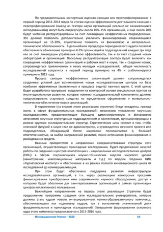 По предварительным экспертным оценкам санации или перепрофилированию в
первый период 2011-2014 годов по итогам оценки эффективности деятельности санации и
перепрофилированию (вывод из сектора науки организаций реально не занимающихся
исследованиями) могут быть подвергнуты около 10%-15% организаций, и еще около 20%
будут частично реструктурированы за счет ликвидации неэффективных подразделений.
Это должно позволить дополнительно увеличить финансирование сохраняющихся
организаций на 15-20%, существенно повысить их финансовую и материально-
техническую обеспеченность. В дальнейшем процедуры периодического аудита позволят
обеспечивать обновление примерно 4-5% организаций и подразделений каждые три года
как за счет ликвидации утративших свою эффективность, так и за счет создания новых
лабораторий и организаций. Поскольку реструктуризация сектора будет включать как
сокращение неэффективных организаций и рабочих мест в науке, так и создание новых,
сопровождаться привлечением в науку молодых исследователей, общая численность
исследователей сократится в первый период примерно на 4% и стабилизируется
примерно к 2015 году.
        Процесс санации неэффективных организаций должен сопровождаться
созданием условий для возникновения новых исследовательских центров на базе
наиболее эффективных (выявленных в процессе аудита) научных групп. С этой целью
будет разработана программа выделения на конкурсной основе специальных грантов на
институциональное развитие, которые помимо исследовательской компоненты должны
предусматривать стартовые средства на юридическое оформление и материально-
техническое обеспечение новых организаций.
        В перспективе (на втором этапе реализации стратегии) будут внедрены, прежде
всего, в сфере фундаментальных исследований) механизмы управления научными
исследованиями, предоставляющие большую административную и финансовую
автономию научным структурным подразделениям и коллективам, функционирующим в
рамках крупных исследовательских структур. Стратегическая цель состоит в том, чтобы
ключевой фигурой в науке стал не администратор, а руководитель научного проекта или
подразделения, обладающий более широкими полномочиями и, большей
ответственностью, за выбор направлений развития, поиск источников финансирования и
расходования средств.
        Важным приоритетом в направлении совершенствования структуры сети
организаций, осуществляющих прикладные исследования, будет продолжение начатой
работы по созданию «центров компетенции» - национальных исследовательских центров
(НИЦ) в сферах сохраняющихся научно-технических заделов мирового уровня
(авиастроение, композиционные материалы и т.д.) по модели создания НИЦ
«Курчатовский институт» и обеспечение в их рамках полного инновационного цикла от
исследований до коммерциализации.
        При этом будет обеспечена поддержка развития инфраструктуры
исследовательских организаций, в т.ч. через реализацию конкурсных программ
финансирования приобретения ими современного научного оборудования, доступ к
которому будет обеспечен для заинтересованных организаций в рамках организации
центров коллективного пользования.
        Важнейшим направлением на первом этапе реализации Стратегии будет
продолжение программы создания сети исследовательских университетов, которые
должны стать ядром нового интегрированного научно-образовательного комплекса,
обеспечивающего как подготовку кадров, так в выполнение значительной доли
фундаментальных и прикладных исследований. Завершение формирования основного
ядра этого комплекса предполагается к 2015-2016 году.
       Инновационная Россия – 2020                                       64
 