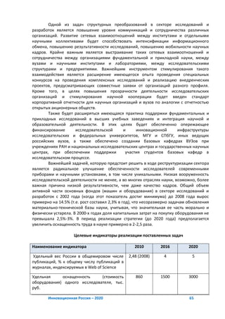 Одной из задач структурных преобразований в секторе исследований и
разработок является повышение уровня коммуникаций и сотрудничества различных
организаций. Развитие сетевых взаимоотношений между институтами и отдельными
научными коллективами будет способствовать интенсификации информационного
обмена, повышению результативности исследований, повышению мобильности научных
кадров. Крайне важным является выстраивание таких сетевых взаимоотношений и
сотрудничества между организациями фундаментальной и прикладной науки, между
вузами и научными институтами и лабораториями, между исследовательскими
структурами и предприятиями. Важнейшим инструментом стимулирования такого
взаимодействия является расширение имеющегося опыта проведения специальных
конкурсов на проведения комплексных исследований и реализацию внедренческих
проектов, предусматривающих совместные заявки от организаций разного профиля.
Кроме того, в целях повышения прозрачности деятельности исследовательских
организаций и стимулирования научной кооперации будет введен стандарт
корпоративной отчетности для научных организаций и вузов по аналогии с отчетностью
открытых акционерных обществ.
        Также будет расширяться имеющаяся практика поддержки фундаментальных и
прикладных исследований в высших учебных заведениях и интеграция научной и
образовательной деятельности. В этих целях будет обеспеченно опережающее
финансирование       исследовательской        и      инновационной      инфраструктуры
исследовательских и федеральных университетов, МГУ и СПбГУ, иных ведущих
российских вузов, а также обеспечено создании базовых кафедрах ВУЗов при
учреждениях РАН и национальных исследовательских центрах и государственных научных
центрах, при обеспечении поддержки             участия студентов базовых кафедр в
исследовательском процессе.
        Важнейшей задачей, которую предстоит решить в ходе реструктуризации сектора
является радикальное улучшение обеспеченности исследователей современными
приборами и научными установками, в том числе уникальными. Низкая вооруженность
исследовательской деятельности не менее, а во многих отраслях науки, возможно, более
важная причина низкой результативности, чем даже качество кадров. Общий объем
активной части основных фондов (машин и оборудования) в секторе исследований и
разработок с 2002 года (когда этот показатель достиг минимума) до 2008 года вырос
примерно на 14.5% (т.е. рост составил 2,3% в год), что несоразмерно задачам обновления
материально-технической базы науки, учитывая, что значительная ее часть морально и
физически устарела. В 2000-х годах доля капитальных затрат на покупку оборудования не
превышала 2,5%-3%. В период реализации стратегии (до 2020 года) предполагается
увеличить оснащенность труда в науке примерно в 2-2,5 раза.

                    Целевые индикаторы реализации поставленных задач

Наименование индикатора                          2010         2016          2020

Удельный вес России в общемировом числе       2,48 (2008)       4            5
публикаций, % к общему числу публикаций в
журналах, индексируемых в Web of Science

Удельная     оснащенность     (стоимость          860         1500          3000
оборудования) одного исследователя, тыс.
руб.

       Инновационная Россия – 2020                                          65
 