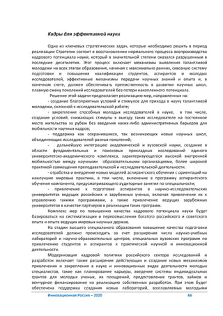 Кадры для эффективной науки

        Одна из ключевых стратегических задач, которые необходимо решить в период
реализации Стратегии состоит в восстановлении нормального процесса воспроизводства
кадрового потенциала науки, который в значительной степени оказался разрушенным в
последние десятилетия. Этот процесс включает механизмы выявления талантливой
молодежи на всех этапах образования, начиная с максимально ранних, сквозную систему
подготовки и повышения квалификации студентов, аспирантов и молодых
исследователей, эффективные механизмы передачи научных знаний и опыта и, в
конечном счете, должен обеспечивать преемственность в развитии научных школ,
плавную смену поколений исследователей без потери накопленного потенциала.
          Решение этой задачи предполагает реализацию мер, направленных на:
        - создание благоприятных условий и стимулов для прихода в науку талантливой
молодежи, склонной к исследовательской работе;
        - закрепление способных молодых исследователей в науке, в том числе,
создание условий, снижающих стимулы к выезду таких исследователе на постоянное
место жительства за рубеж без введения каких-либо административных барьеров для
мобильности научных кадров;
        - поддержка как сохранившихся, так возникающих новых научных школ,
объединяющих исследователей разных поколений;
        -    дальнейшую интеграцию академической и вузовской науки, создание в
области фундаментальных и поисковых прикладных исследований единого
университетско-академического комплекса, характеризующегося высокой внутренней
мобильностью между научными образовательными организациями, более широкой
практикой совмещения преподавательской и исследовательской деятельности.
        - отработка и внедрение новых моделей аспирантского обучения с ориентаций на
наилучшие мировые практики, в том числе, включение в программу аспирантского
обучения компонента, предусматривающего аудиторные занятия по специальности;
        - привлечение к подготовке аспирантов в научно-исследовательских
университетах ведущих российских и зарубежных ученых, включая привлечение их к
управлению такими программами, а также привлечение ведущих зарубежных
университетов в качестве партнеров в реализации таких программ.
        Комплекс мер по повышению качества кадрового потенциала науки будет
базироваться на систематизации и переосмыслении богатого российского и советского
опыта и опыта ведущих мировых научных держав.
        На стадии высшего специального образования повышение качества подготовки
исследователей должно происходить за счет расширения числа научно-учебных
лабораторий и научно-образовательных центров, специальных вузовских программ по
привлечению студентов и аспирантов к практической научной и инновационной
деятельности.
        Модернизация кадровой политики российского сектора исследований и
разработок включает также расширение действующих и создание новых механизмов
привлечения и закрепления в науке и инновационных видах деятельности молодых
специалистов, такие как планирование карьеры, введение системы индивидуальных
грантов для молодых ученых, их поощрений, предоставление грантов, займов и
венчурное финансирование на реализацию собственных разработок. При этом будет
обеспечена поддержка создания новых лабораторий, возглавляемых молодыми
       Инновационная Россия – 2020                                        66
 