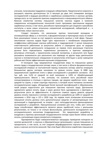 учеными, получившими поддержки в ведущих лабораториях. Предполагается сохранить и
расширить практику долгосрочных (от 6 месяцев до двух лет) стажировок молодых
исследователей в ведущих российских и зарубежных университетах и научных центров,
прежде всего за счет развития практики академического и межуниверситетского обмена.
Важным элементом системы повышения качества научных кадров и освоения
современных исследовательских технологий станет программа приглашения ведущих
зарубежных ученых, в том числе, российского происхождения для создания в российских
институтах и вузах новых актуальных направлений исследований, лабораторий и , в
перспективе, новых научных школ.
        Следует понимать, что увеличение притока талантливой молодежи в
инновационную сферу и, в частности, в фундаментальную и прикладную науку не может
быть реализовано только за счет прироста численности занятых в этой сфере. Процесс
омоложения научных кадров будет идти параллельно с неизбежным сокращением
неэффективно работающих научных работников и подразделений. С целью повышения
ответственности работников за результаты работы и сокращения доли не ведущих
активной научной деятельности сотрудников на первом этапе реализации Стратегии
должны быть пересмотрены нормативные регламенты и практика проведения
регулярных аттестаций, с привлечением внешней экспертизы, в результате чего будут
расширены возможности для увольнения или перевода на другие виды деятельности
научных и вспомогательных сотрудников по результатам аттестации в целях замещения
рабочих мест более эффективными научными сотрудниками.
        В последние годы предпринятые государством меры по повышению уровня
оплаты труда в государственном секторе науки, в том числе в области фундаментальных
исследований впервые за постсоветский период позволили сектору заметно опередить
большинство других секторов экономики по уровню оплаты труда. В 2008 году
среднемесячная заработная плата в сфере исследований и разработок составила 19,3
тыс. руб. или 112% от средней по всей экономике и 120% от обрабатывающей
промышленности. Вместе с тем, учитывая, что основная часть российской науки
сконцентрирована в столицах и крупных городах, где средняя заработная плата выше
средней по стране, а также структуру персонала, в которой около половины составляют
исследовательские кадры, обладающие более высокой квалификацией и образованием,
такой разрыв недостаточен для повышения престижа научного труда. Достижение
адекватного уровня оплаты труда в науке должно быть одновременно и фактором и
результатом роста ее эффективности. В стратегии ставится задача довести средний
уровень оплаты персонала в секторе исследований и разработок до 120% от средней по
экономике к 2016 году и 125 к 2020 году. На первом этапе основными источниками
повышения оплаты должны стать дополнительные средства от реструктуризации сети
организаций и подразделений, на втором – рост негосударственного финансирования
исследований и разработок. Принципиальным условием для того, чтобы рост оплаты
труда способствовал эффективности является увязка заработной платы с реальными
результатами, не только и не столько финансовыми, деятельности исследователя или
исследовательского коллектива (подразделения).       Это предполагает разработку и
внедрение в практику организаций государственного сектора науки более гибких систем
оплаты, учитывающих отдачу конкретного сотрудника.
        Одновременно будут совершенствоваться процедуры проведения конкурсов на
занятие должностей в научных и образовательных организациях с целью повышения их
прозрачности, в том числе, за счет создания общефедерального портала имеющихся в
вузах и научных институтах вакансий. При этом будет обеспечено содействие повышению

       Инновационная Россия – 2020                                       67
 