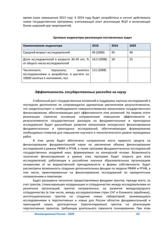время (срок завершения 2013 год). К 2014 году будет разработана и начнет действовать
новая государственная программа, учитывающая опыт реализации ФЦП и включающая
более широкий круг мероприятий.


                   Целевые индикаторы реализации поставленных задач

Наименование индикатора                      2010         2016        2020

Средний возраст исследователей               49 (2008)    45          40

Доля исследователей в возрасте 30-39 лет, % 14,2 (2008)   18          25
от общего числа исследователей

Численность        персонала,    занятого 111 (2008)
исследованиями и разработки, в расчете на
10000 занятых в экономике, чел.



       Эффективность государственных расходов на науку

       Стабильный рост государственных вложений в поддержку научных исследований в
последнее десятилетие не сопровождался адекватным увеличением результативности,
что свидетельствует о необходимости совершенствования механизмов государственного
финансирования, обеспечивающих рост эффективности этих вложений. На первом этапе
реализации стратегии основным направлением повышения эффективности и
результативности государственных расходов на фундаментальные и прикладные
исследования будет дальнейшее развитие механизмов конкурсного финансирования
фундаментальных и прикладных исследований, обеспечивающих формирование
необходимых стимулов для повышения научного и технологического уровня проводимых
работ.
       В этих целях будет обеспечено направление всего прироста средств на
финансирование фундаментальной науки на увеличение объема финансирования
исследований в рамках РФФИ и РГНФ, а также программ фундаментальных исследований
государственных академий наук, формируемых на конкурсной основе. Возможность
получения финансирования в рамках этих программ будет открыта для всех
исследователей, работающих в российских научных образовательных организациях
независимо от их ведомственной принадлежности и формы собственности. Будет
рассмотрена возможность создания дополнительных фондов по модели РФФИ и РГНФ, в
том числе, ориентированных на финансирование исследований по приоритетным
направлениям и тематикам.
       Будет расширена типология предоставляемых фондами грантов, прежде всего, за
счет грантов, стимулирующих координацию и сотрудничество между исследователями из
различных организаций, грантов направленных, на развитие международного
сотрудничества (в том числе, между исследователями стран СНГ и ближнего зарубежья),
институциональных грантов на создание новых лабораторий, занимающихся
исследованиями в перспективных и новых для России областях фундаментальной и
прикладной науки, долгосрочных (пролонгируемых) грантов на реализацию
перспективных проектов, требующих длительного горизонта планирования. При этом
       Инновационная Россия – 2020                                           69
 