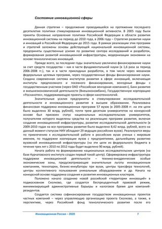 Состояние инновационной сферы

        Данная стратегия – продолжение проводившейся на протяжении последнего
десятилетия политики стимулирования инновационной активности. В 2005 году были
приняты Основные направления политики Российской Федерации в области развития
инновационной системы на период до 2010 года, в 2006 году – Стратегия развития науки
и инноваций в Российской Федерации до 2015 года. В рамках реализации этих программ
и стратегий заложены основы действующей национальной инновационной системы,
предприняты существенные усилия по развитию сектора исследований и разработок,
формирования развитой инновационной инфраструктуры, модернизации экономики на
основе технологических инноваций.
        Прежде всего, за последние годы значительно увеличено финансирование науки
за счет средств государства – как в части фундаментальной науки (в 1,6 раза за период
2006-2008 гг.), так и в части прикладных разработок, в том числе через механизм
федеральных целевых программ, через государственные фонды финансирования науки.
Создана современная система институтов развития в сфере инноваций, включающая
институты предпосевного и посевного финансирования, венчурные фонды с
государственным участием (через ОАО «Российская венчурная компания»), Банк развития
и внешнеэкономической деятельности (Внешэкономбанк), Государственную корпорацию
«Роснанотех», поддерживающую проекты в сфере нанотехнологий.
        Значительные усилия предприняты в стимулировании исследовательской
деятельности и инновационного развития в высшем образовании. Реализована
финансовая поддержка инновационных программ 57 вузов (в 2005-2008 гг. на эти цели
было выделено 30 млрд. рублей), почти трем десяткам университетов на конкурсной
основе был присвоен статус национальных исследовательских университетов,
получателям которого выделены средства на реализацию программ развития, включая
создание инновационной инфраструктуры, развитие исследовательской деятельности (в
2009-2010 годах на все программы развития было выделено 8,42 млрд. рублей, всего на
данный момент статусом НИУ обладают 29 ведущих российских вузов). Реализуются меры
по привлечению к исследовательской работе в российских вузах ученых с мировым
именем, по поддержке кооперации вузов с предприятиями, дальнейшему развитию
вузовской инновационной инфраструктуры (на эти цели из федерального бюджета в
течение трех лет с 2010 по 2012 годы будет выделено 90 млрд. рублей).
        Начата работа по формированию национальных исследовательских центров (на
базе Курчатовского института создан первый такой центр). Сформирована инфраструктура
поддержки      инновационной      деятельности   –    технико-внедренческие    особые
экономические зоны, предусматривающие значительные льготы инновационным
компаниям, технопарки, бизнес-инкубаторы при вузах, центры трансфера технологий,
центры коллективного пользования уникальным оборудованием и др. Начата на
конкурсной основе поддержка создания и развития инновационных кластеров.
        Положено начало созданию новой российской «территории инноваций» в
подмосковном Сколково, где создается беспрецедентный правовой режим,
минимизирующий административные барьеры и налоговое бремя для компаний-
резидентов.
        Создается система софинансирования государством инновационных проектов
частных компаний – через управляющую организацию проекта Сколково, а также, в
перспективе, через Российский фонд технологического развития после его


        Инновационная Россия – 2020                                         7
 