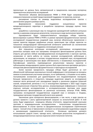 пролонгация не должна быть автоматической и предполагать внешнюю экспертизу
промежуточных результатов исследований.
       Увеличение объемов финансирования РФФИ и РГНФ будет сопровождаться
совершенствованием условий предоставляемой поддержки по проектам, включая:
       расширение спектра по размеру выделяемых исследователям грантов с
увеличением среднего размера гранта;
       формирование       механизмов      поддержки       инициативных       проектов
междисциплинарного характера и разработки прозрачных процедур оценки таких
проектов;
       разработка и реализация мер по поощрению руководителей наиболее успешных
грантов и широкому освещению результатов, полученных в ходе выполнения проектов.
       Одновременно будут совершенствоваться процедуры отбора проектов,
финансируемых в рамках РФФИ и РГНФ и в рамках программ фундаментальных научных
исследований государственных академий наук, включая обязательное привлечение к
оценке проектов ведущих зарубежных ученых, ориентацию при отборе проектов на
показатели международной публикационной активности заявителей (за исключением
программ, направленных на поддержку начинающих ученых).
       Для повышения интеграции исследований, реализуемых исследователями
различных секторов науки все программы конкурсного финансирования должны быть
открыты для доступа любым квалифицированным исследователям и научным группам,
независимо от места работы их членов, включая исследователей, работающих в
организациях, не входящих в систему государственных академий наук; исследователей
работающих в организациях всех форм собственности; и независимых исследователей.
Квалификация заявителя, подтвержденная результатами прошлых проектов и
публикациями международного уровня должна быть единственным критерием доступа к
конкурсному финансированию фундаментальных и прикладных исследований.
       Более высокая прозрачность процедур отбора будет достигаться за счет
обязательной публикации максимально полной информации о поступающих на конкурсы
заявках и ознакомления участников конкурса, по их требованию, с отзывами на их заявки,
послужившими основанием для удовлетворения или неудовлетворения последних.
Большая прозрачность и открытость процедур выделения средств на исследования
позволит вести детальный учет расходуемых средств в различных разрезах (отраслей
знаний, направлений, регионов и т.п.) и впоследствии (примерно к 2015 году) создать
общенациональную открытую базу данных, аккумулирующую информацию о получении
отдельно взятыми исследователями и исследовательскими группами всех видов
государственного финансирования из различных источников, включая РГНФ, РФФИ,
программы исследований государственных академий наук и конкурсы и тендеры,
проводимые органами государственной власти всех уровней.
       Увеличение доли конкурсного финансирования, в том числе, в виде грантов не
должно привести к росту административной нагрузки на исполнителей работ. В этой
связи, будут радикально сокращены объемы отчетности, предоставляемой научными
группами и индивидуальными исследователями - получателями государственного
финансирования. В случае грантов на фундаментальные исследования стратегическая
задача - полный отказ от финансового контроля за использованием выделяемых средств
и минимизацию содержательной отчетности.             Основным критерием целевого
использования средств станет, прежде всего, публикация результатов исследований в
международнопризнанных научных журналах и/или получение патентов.



       Инновационная Россия – 2020                                          70
 