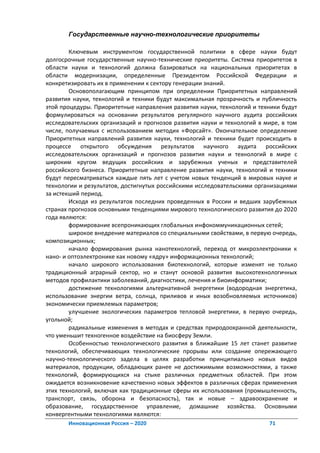 Государственные научно-технологические приоритеты

        Ключевым инструментом государственной политики в сфере науки будут
долгосрочные государственные научно-технические приоритеты. Система приоритетов в
области науки и технологий должна базироваться на национальных приоритетах в
области модернизации, определенные Президентом Российской Федерации и
конкретизировать их в применении к сектору генерации знаний.
        Основополагающим принципом при определении Приоритетных направлений
развития науки, технологий и техники будут максимальная прозрачность и публичность
этой процедуры. Приоритетные направления развития науки, технологий и техники будут
формулироваться на основании результатов регулярного научного аудита российских
исследовательских организаций и прогнозов развития науки и технологий в мире, в том
числе, получаемых с использованием методик «Форсайт». Окончательное определение
Приоритетных направлений развития науки, технологий и техники будет происходить в
процессе открытого обсуждения результатов научного аудита российских
исследовательских организаций и прогнозов развития науки и технологий в мире с
широким кругом ведущих российских и зарубежных ученых и представителей
российского бизнеса. Приоритетные направление развития науки, технологий и техники
будут пересматриваться каждые пять лет с учетом новых тенденций в мировых науке и
технологии и результатов, достигнутых российскими исследовательскими организациями
за истекший период.
        Исходя из результатов последних проведенных в России и ведших зарубежных
странах прогнозов основными тенденциями мирового технологического развития до 2020
года являются:
        формирование всепроникающих глобальных инфокоммуникационных сетей;
        широкое внедрение материалов со специальными свойствами, в первую очередь,
композиционных;
        начало формирования рынка нанотехнологий, переход от микроэлектроники к
нано- и оптоэлектронике как новому «ядру» информационных технологий;
        начало широкого использования биотехнологий, которые изменят не только
традиционный аграрный сектор, но и станут основой развития высокотехнологичных
методов профилактики заболеваний, диагностики, лечения и биоинформатики;
        достижение технологиями альтернативной энергетики (водородная энергетика,
использование энергии ветра, солнца, приливов и иных возобновляемых источников)
экономически приемлемых параметров;
        улучшение экологических параметров тепловой энергетики, в первую очередь,
угольной;
        радикальные изменения в методах и средствах природоохранной деятельности,
что уменьшит техногенное воздействие на биосферу Земли.
        Особенностью технологического развития в ближайшие 15 лет станет развитие
технологий, обеспечивающих технологические прорывы или создание опережающего
научно-технологического задела в целях разработки принципиально новых видов
материалов, продукции, обладающих ранее не достижимыми возможностями, а также
технологий, формирующихся на стыке различных предметных областей. При этом
ожидается возникновение качественно новых эффектов в различных сферах применения
этих технологий, включая как традиционные сферы их использования (промышленность,
транспорт, связь, оборона и безопасность), так и новые – здравоохранение и
образование, государственное управление, домашние хозяйства. Основными
конвергентными технологиями являются:
       Инновационная Россия – 2020                                       71
 