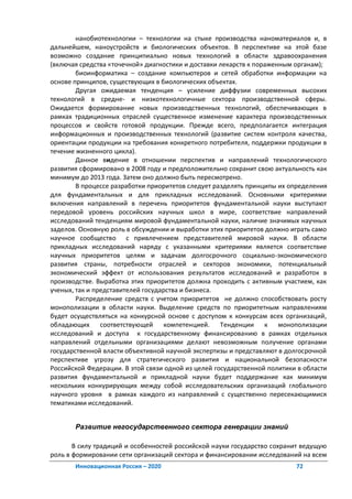 нанобиотехнологии – технологии на стыке производства наноматериалов и, в
дальнейшем, наноустройств и биологических объектов. В перспективе на этой базе
возможно создание принципиально новых технологий в области здравоохранения
(включая средства «точечной» диагностики и доставки лекарств к пораженным органам);
        биоинформатика – создание компьютеров и сетей обработки информации на
основе принципов, существующих в биологических объектах.
        Другая ожидаемая тенденция – усиление диффузии современных высоких
технологий в средне- и низкотехнологичные сектора производственной сферы.
Ожидается формирование новых производственных технологий, обеспечивающих в
рамках традиционных отраслей существенное изменение характера производственных
процессов и свойств готовой продукции. Прежде всего, предполагается интеграция
информационных и производственных технологий (развитие систем контроля качества,
ориентации продукции на требования конкретного потребителя, поддержки продукции в
течение жизненного цикла).
        Данное видение в отношении перспектив и направлений технологического
развития сформировано в 2008 году и предположительно сохранит свою актуальность как
минимум до 2013 года. Затем оно должно быть пересмотрено.
        В процессе разработки приоритетов следует разделять принципы их определения
для фундаментальных и для прикладных исследований. Основными критериями
включения направлений в перечень приоритетов фундаментальной науки выступают
передовой уровень российских научных школ в мире, соответствие направлений
исследований тенденциям мировой фундаментальной науки, наличие значимых научных
заделов. Основную роль в обсуждении и выработки этих приоритетов должно играть само
научное сообщество с привлечением представителей мировой науки. В области
прикладных исследований наряду с указанными критериями является соответствие
научных приоритетов целям и задачам долгосрочного социально-экономического
развития страны, потребности отраслей и секторов экономики, потенциальный
экономический эффект от использования результатов исследований и разработок в
производстве. Выработка этих приоритетов должна проходить с активным участием, как
ученых, так и представителей государства и бизнеса.
        Распределение средств с учетом приоритетов не должно способствовать росту
монополизации в области науки. Выделение средств по приоритетным направлениям
будет осуществляться на конкурсной основе с доступом к конкурсам всех организаций,
обладающих соответствующей компетенцией. Тенденции к монополизации
исследований и доступа к государственному финансированию в рамках отдельных
направлений отдельными организациями делают невозможным получение органами
государственной власти объективной научной экспертизы и представляют в долгосрочной
перспективе угрозу для стратегического развития и национальной безопасности
Российской Федерации. В этой связи одной из целей государственной политики в области
развития фундаментальной и прикладной науки будет поддержание как минимум
нескольких конкурирующих между собой исследовательских организаций глобального
научного уровня в рамках каждого из направлений с существенно пересекающимися
тематиками исследований.


       Развитие негосударственного сектора генерации знаний

       В силу традиций и особенностей российской науки государство сохранит ведущую
роль в формировании сети организаций сектора и финансировании исследований на всем
       Инновационная Россия – 2020                                        72
 