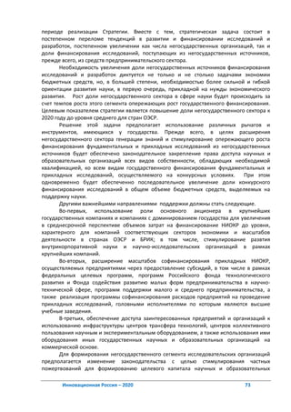 периоде реализации Стратегии. Вместе с тем, стратегическая задача состоит в
постепенном переломе тенденций в развитии и финансировании исследований и
разработок, постепенном увеличении как числа негосударственных организаций, так и
доли финансирования исследований, поступающих из негосударственных источников,
прежде всего, из средств предпринимательского сектора.
       Необходимость увеличения доли негосударственных источников финансирования
исследований и разработок диктуется не только и не столько задачами экономии
бюджетных средств, но, в большей степени, необходимостью более сильной и гибкой
ориентации развития науки, в первую очередь, прикладной на нужды экономического
развития. Рост доли негосударственного сектора в сфере науки будет происходить за
счет темпов роста этого сегмента опережающих рост государственного финансирования.
Целевым показателем стратегии является повышение доли негосударственного сектора к
2020 году до уровня среднего для стран ОЭСР.
       Решение этой задачи предполагает использование различных рычагов и
инструментов, имеющихся у государства. Прежде всего, в целях расширения
негосударственного сектора генерации знаний и стимулирование опережающего роста
финансирования фундаментальных и прикладных исследований из негосударственных
источников будет обеспечено законодательное закрепление права доступа научных и
образовательных организаций всех видов собственности, обладающих необходимой
квалификацией, ко всем видам государственного финансирования фундаментальных и
прикладных исследований, осуществляемого на конкурсных условиях.         При этом
одновременно будет обеспеченно последовательное увеличение доли конкурсного
финансирования исследований в общем объеме бюджетных средств, выделяемых на
поддержку науки.
       Другими важнейшими направлениями поддержки должны стать следующие.
       Во-первых, использование роли основного акционера в крупнейших
государственных компаниях и компаниях с доминированием государства для увеличения
в среднесрочной перспективе объемов затрат на финансирование НИОКР до уровня,
характерного для компаний соответствующих секторов экономики и масштабов
деятельности в странах ОЭСР и БРИК; в том числе, стимулирование развтия
внутрикорпоративной науки и научно-исследовательских организаций в рамках
крупнейших компаний.
       Во-вторых, расширение масштабов софинансирования прикладных НИОКР,
осуществляемых предприятиями через предоставление субсидий, в том числе в рамках
федеральных целевых программ, программ Российского фонда технологического
развития и Фонда содействия развитию малых форм предпринимательства в научно-
технической сфере, программ поддержки малого и среднего предпринимательства, а
также реализация программы софинансирования расходов предприятий на проведение
прикладных исследований, головными исполнителями по которым являются высшие
учебные заведения.
       В-третьих, обеспечение доступа заинтересованных предприятий и организаций к
использованию инфраструктуры центров трансфера технологий, центров коллективного
пользования научным и экспериментальным оборудованием, а также использования ими
оборудования иных государственных научных и образовательных организаций на
коммерческой основе.
       Для формирования негосударственного сегмента исследовательских организаций
предполагается изменение законодательства с целью стимулирования частных
пожертвований для формированию целевого капитала научных и образовательных

       Инновационная Россия – 2020                                      73
 