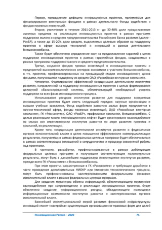 Первое, преодоление дефицита инновационных проектов, приемлемых для
финансирования венчурными фондами в рамках деятельности Фонда содействия и
фондов посевных инвестиций.
        Второе, увеличение в течение 2011-2013 гг. до 30-40% доли предоставления
льготных кредитов на реализацию инновационных проектов в рамках программ
поддержки малого и среднего предпринимательства Российского банка развития (далее -
РосБР), а также до 15-20% доли средств, выделяемых целевым образом на поддержку
проектов в сфере высоких технологий и инноваций в рамках деятельности
Внешэкономбанка.
        Также будет обеспечено определение квот на предоставление гарантий в целях
поддержки инновационных проектов в рамках гарантийных фондов, создаваемых в
рамках программы поддержки малого и среднего предпринимательства.
        Третье, создание фондов прямых инвестиций в инновационные проекты и
предприятий высокотехнологических секторов экономики с участием Внешэкономбанка,
в т.ч. проектов, профинансированных на предыдущей стадии инновационного цикла
фондами, получившими поддержку из средств ОАО «Российская венчурная компания».
        Четвертое. Формирование эффективной координации деятельности институтов
развития, направленной на поддержку инновационных проектов с целью формирования
целостной сбалансированной системы, обеспечивающей необходимый уровень
поддержки на всех фазах инновационного процесса.
        Использование ресурсов институтов развития для поддержки конкретных
инновационных проектов будет иметь следующий порядок: научные организации и
высшие учебные заведения, Фонд содействия развитию малых форм предприятия в
научно-технической сфере, фонды посевных инвестиций, ОАО «Российская венчурная
компания», ГК «Роснанотех», ОАО «РосБР», профильные компании, Внешэкономбанк. С
целью реализации такого «инновационного лифта» будет организовано взаимодействие
на стыках зон ответственности институтов развития по мере развития проектов и
компаний, их реализующих.
        Кроме того, координация деятельности институтов развития и федеральных
органов исполнительной власти в целях повышения эффективности коммерциализации
результатов, получаемых в рамках федеральных целевых программ будет обеспечиваться
в рамках соответствующих соглашений о сотрудничестве и процедур совместной работы
над проектами.
        В частности, разработки, профинансированные в рамках действующих
федеральных целевых программ и получившие соответствующие положительные
результаты, могут быть в дальнейшем поддержаны инвестициями институтов развития,
прежде всего ГК «Роснанотех» и Внешэкономбанком.
        При этом проекты, рассмотренные в ГК «Роснанотех» и требующие доработки в
части проведения дополнительных НИОКР или уточнения технологического процесса,
могут быть профинансированы заинтересованными федеральными органами
исполнительной власти в рамках федеральных целевых программ.
        Для создания механизма обмена информацией, обеспечивающего постоянное
взаимодействие при сопровождении и реализации инновационных проектов, будет
обеспечено создание информационного ресурса, объединяющего имеющиеся
информационные возможности институтов развития и заинтересованных органов
исполнительной власти.
        Важнейшей институциональной мерой развития финансовой инфраструктуры
инноваций станет «настройка» существующих организационно-правовых форм для целей

       Инновационная Россия – 2020                                       75
 