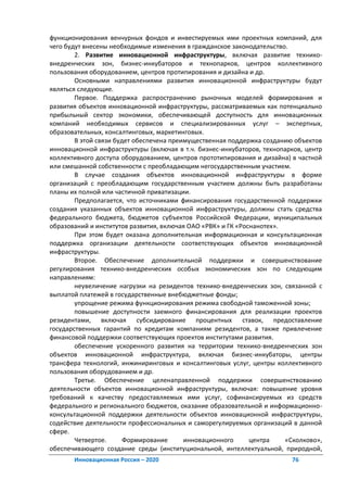 функционирования венчурных фондов и инвестируемых ими проектных компаний, для
чего будут внесены необходимые изменения в гражданское законодательство.
        2. Развитие инновационной инфраструктуры, включая развитие технико-
внедренческих зон, бизнес-инкубаторов и технопарков, центров коллективного
пользования оборудованием, центров протипирования и дизайна и др.
        Основными направлениями развития инновационной инфраструктуры будут
являться следующие.
        Первое. Поддержка распространению рыночных моделей формирования и
развития объектов инновационной инфраструктуры, рассматриваемых как потенциально
прибыльный сектор экономики, обеспечивающей доступность для инновационных
компаний необходимых сервисов и специализированных услуг – экспертных,
образовательных, консалтинговых, маркетинговых.
        В этой связи будет обеспечена преимущественная поддержка созданию объектов
инновационной инфраструктуры (включая в т.ч. бизнес-инкубаторов, технопарков, центр
коллективного доступа оборудованием, центров прототипирования и дизайна) в частной
или смешанной собственности с преобладающим негосударственным участием.
        В случае создания объектов инновационной инфраструктуры в форме
организаций с преобладающим государственным участием должны быть разработаны
планы их полной или частичной приватизации.
        Предполагается, что источниками финансирования государственной поддержки
создания указанных объектов инновационной инфраструктуры, должны стать средства
федерального бюджета, бюджетов субъектов Российской Федерации, муниципальных
образований и институтов развития, включая ОАО «РВК» и ГК «Роснанотех».
        При этом будет оказана дополнительная информационная и консультационная
поддержка организации деятельности соответствующих объектов инновационной
инфраструктуры.
        Второе. Обеспечение дополнительной поддержки и совершенствование
регулирования технико-внедренческих особых экономических зон по следующим
направлениям:
        неувеличение нагрузки на резидентов технико-внедренческих зон, связанной с
выплатой платежей в государственные внебюджетные фонды;
        упрощение режима функционирования режима свободной таможенной зоны;
        повышение доступности заемного финансирования для реализации проектов
резидентами, включая субсидирование процентных ставок, предоставление
государственных гарантий по кредитам компаниям резидентов, а также привлечение
финансовой поддержки соответствующих проектов институтами развития.
        обеспечение ускоренного развития на территории технико-внедренческих зон
объектов инновационной инфраструктура, включая бизнес-инкубаторы, центры
трансфера технологий, инжиниринговых и консалтинговых услуг, центры коллективного
пользования оборудованием и др.
        Третье. Обеспечение целенаправленной поддержки совершенствованию
деятельности объектов инновационной инфраструктуры, включая: повышение уровня
требований к качеству предоставляемых ими услуг, софинансируемых из средств
федерального и регионального бюджетов, оказание образовательной и информационно-
консультационной поддержки деятельности объектов инновационной инфраструктуры,
содействие деятельности профессиональных и саморегулируемых организаций в данной
сфере.
        Четвертое.      Формирование      инновационного      центра    «Сколково»,
обеспечивающего создание среды (институциональной, интеллектуальной, природной,
       Инновационная Россия – 2020                                       76
 