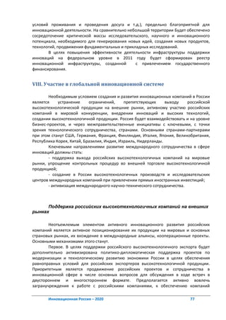 условий проживания и проведения досуга и т.д.), предельно благоприятной для
инновационной деятельности. На сравнительно небольшой территории Будет обеспечено
сосредоточение критической массы исследовательского, научного и инновационного
потенциала, необходимого для генерирования новых идей, создания новых продуктов,
технологий, продвижения фундаментальных и прикладных исследований.
       В целях повышения эффективности деятельности инфраструктуры поддержки
инноваций на федеральном уровне в 2011 году будет сформирован реестр
инновационной инфраструктуры, созданной        с привлечением государственного
финансирования.


VIII. Участие в глобальной инновационной системе

        Необходимым условием создания и развития инновационных компаний в России
является     устранение    ограничений,     препятствующих     выходу    российской
высокотехнологической продукции на внешние рынки, активному участию российских
компаний в мировой конкуренции, внедрении инноваций и высоких технологий,
создании высокотехнологичной продукции. Россия будет взаимодействовать и на уровне
бизнес-проектов, и через межправительственные инициативы с ключевыми, с точки
зрения технологического сотрудничества, странами. Основными странами-партнерами
при этом станут США, Германия, Франция, Финляндия, Италия, Япония, Великобритания,
Республика Корея, Китай, Бразилия, Индия, Израиль, Нидерланды.
        Ключевыми направлениями развитие международного сотрудничества в сфере
инноваций должны стать:
        - поддержка выхода российских высокотехнологичных компаний на мировые
рынки, упрощение контрольных процедур во внешней торговле высокотехнологичной
продукцией;
        - создание в России высокотехнологичных производств и исследовательских
центров международных компаний при привлечении прямых иностранных инвестиций;
        - активизация международного научно-технического сотрудничества.



      Поддержка российских высокотехнологичных компаний на внешних
рынках

        Неотъемлемым элементом активного инновационного развития российских
компаний является активное позиционирование их продукции на мировых и основных
страновых рынках, их вхождение в международные альянсы, кооперационные проекты.
Основными механизмами этого станут.
        Первое. В целях поддержки российского высокотехнологичного экспорта будет
дополнительно активизирована политико-дипломатическая поддержка проектов по
модернизации и технологическому развитию экономики России в целях обеспечения
равноправных условий для российских экспортеров высокотехнологичной продукции.
Приоритетным является продвижение российских проектов и сотрудничества в
инновационной сфере в числе основных вопросов для обсуждения в ходе встреч в
двустороннем и многостороннем формате. Предполагается активно вовлечь
загранучреждения к работе с российскими компаниями, к обеспечению компаний

       Инновационная Россия – 2020                                       77
 