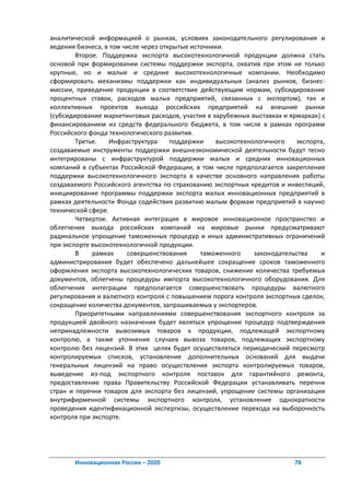аналитической информацией о рынках, условиях законодательного регулирования и
ведения бизнеса, в том числе через открытые источники.
        Второе. Поддержка экспорта высокотехнологичной продукции должна стать
основой при формировании системы поддержки экспорта, охватив при этом не только
крупные, но и малые и средние высокотехнологичные компании. Необходимо
сформировать механизмы поддержки как индивидуальных (анализ рынков, бизнес-
миссии, приведение продукции в соответствие действующим нормам, субсидирование
процентных ставок, расходов малых предприятий, связанных с экспортом), так и
коллективных проектов выхода российских предприятий на внешние рынки
(субсидирование маркетинговых расходов, участия в зарубежных выставках и ярмарках) с
финансированием из средств федерального бюджета, в том числе в рамках программ
Российского фонда технологического развития.
        Третье.    Инфраструктура     поддержки    высокотехнологичного    экспорта,
создаваемые инструменты поддержки внешнеэкономической деятельности будут тесно
интегрированы с инфраструктурой поддержки малых и средних инновационных
компаний в субъектах Российской Федерации, в том числе предполагается закрепление
поддержки высокотехнологичного экспорта в качестве основного направления работы
создаваемого Российского агентства по страхованию экспортных кредитов и инвестиций,
инициирование программы поддержки экспорта малых инновационных предприятий в
рамках деятельности Фонда содействия развитию малым формам предприятий в научно
технической сфере.
        Четвертое. Активная интеграция в мировое инновационное пространство и
облегчение выхода российских компаний на мировые рынки предусматривают
радикальное упрощение таможенных процедур и иных административных ограничений
при экспорте высокотехнологичной продукции.
        В    рамках     совершенствования      таможенного    законодательства    и
администрирования будет обеспечено дальнейшее сокращение сроков таможенного
оформления экспорта высокотехнологических товаров, снижение количества требуемых
документов, облегчены процедуры импорта высокотехнологичного оборудования. Для
облегчения интеграции предполагается совершенствовать процедуры валютного
регулирования и валютного контроля с повышением порога контроля экспортных сделок,
сокращение количества документов, запрашиваемых у экспортеров.
        Приоритетными направлениями совершенствования экспортного контроля за
продукцией двойного назначения будет являться упрощение процедур подтверждения
непринадлежности вывозимых товаров к продукции, подлежащей экспортному
контролю, а также уточнения случаев вывоза товаров, подлежащих экспортному
контролю без лицензий. В этих целях будет осуществляться периодический пересмотр
контролируемых списков, установление дополнительных оснований для выдачи
генеральных лицензий на право осуществления экспорта контролируемых товаров,
выведение из-под экспортного контроля поставок для гарантийного ремонта,
предоставление права Правительству Российской Федерации устанавливать перечни
стран и перечни товаров для экспорта без лицензий, упрощение системы организации
внутрифирменной системы экспортного контроля, установление однократности
проведения идентификационной экспертизы, осуществление перехода на выборочность
контроля при экспорте.




       Инновационная Россия – 2020                                        78
 