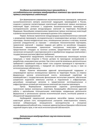 Создание высокотехнологичных производств и
исследовательских центров международных компаний при привлечении
прямых иностранных инвестиций

        Для формирования современных высокотехнологичных производств, замещения
высокотехнологичного импорта аналогичной продукцией, производимой в России,
создания и развития соответствующих компетенций привлечение прямых иностранных
инвестиций будет сочетаться с созданием высокотехнологичных производств и
исследовательских центров международных компаний на территории Российской
Федерации. Важнейшими направлениями привлечения прямых иностранных инвестиций
в развитие высокотехнологичных производств должны стать следующие.
        Первое. Активное привлечение международных высокотехнологичных компаний
к размещению производств, исследовательских и инжиниринговых центров в Сколково,
наукограды, технико-внедренческие зоны, инновационные регионы и кластеры, включая
усиление сотрудничества со странами – ключевыми технологическими партнерами,
привлечение компаний – мировых лидеров для работы на российских площадках.
Основными      механизмами    привлечения     иностранных     инвесторов   являются
предоставление площадок на льготных условиях, предоставление гарантий спроса,
заключение соглашений о заинтересованности в приобретении продукции компаниями с
государственным участием (офсетные требования).
        Предлагается предусмотреть поэтапную максимальную локализацию выпуска
продукции, а также открытие в России центров по прикладным исследованиям и
разработкам, инжиниринговых центров. При этом в качестве возможных дополнительных
требований к зарубежной стороне может стать создание производств в партнерстве с
российскими производителями, с передачей им соответствующих ноу-хау и прав на
интеллектуальную собственность.
        Второе. Развитие механизмов адресной организационной поддержки и
сопровождения крупных инновационных проектов на территории России, со стороны
федеральных органов исполнительной власти, включающей содействие во
взаимодействии с государственными финансовыми институтами развития, обеспечение
ускоренного выделения земельных участков и подключения к инфраструктуре,
дальнейшее конкуренции регионов в предоставлении институциональных и
инфраструктурных условий для иностранных компаний при открытии производств.
        Третье.   Формирование     маркетинговой     стратегии    целенаправленного
привлечения прямых иностранных инвесторов, базирующейся обеспечении адресной
работы с крупнейшими потенциальными инвесторами, координации деятельности
федеральных и региональных органов исполнительной власти, институтов развития и
объединений предпринимателей.
        Необходимой предпосылкой расширения масштабов прямых иностранных
инвестиций должно стать последовательное улучшение инвестиционного климата,
включая     либерализацию     миграционного     законодательства     в   отношении
квалифицированной рабочей силы, снижение административных барьеров и обеспечение
надежной защиты прав, в том числе интеллектуальной собственности.



     Активизация международного научно-технического
сотрудничества


       Инновационная Россия – 2020                                       79
 