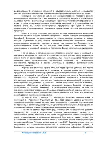 реорганизации. В отношении компаний с государственным участием формируется
система поддержки разработки и реализации ими программ инновационного развития.
        Проведена значительная работа по совершенствованию правового режима
инновационной деятельности – уже введены и продолжают вводиться необходимые
налоговые льготы. Принят закон, разрешающий бюджетным учреждениям образования и
науки создавать малые инновационные предприятия, за первый год его применения уже
создано около 600 малых инновационных предприятий при вузах и научных
организациях. Совершенствуется таможенное регулирование экспорта инновационной
продукции.
        Важно и то, что в последние два-три года вопросы стимулирования инноваций
вынесены на самый высокий политический уровень. Создана Комиссия при Президенте
Российской Федерации по модернизации и технологическому развитию, в рамках
которой определены государственные научно-технологические приоритеты, начато
финансирование конкретных проектов в рамках этих приоритетов. Повышен статус
Правительственной комиссии по высоким технологиям и инновациям. Тема
модернизации и инноваций находится в постоянном фокусе политического руководства
страны.
        В то же время, из запланированных в Стратегии развития науки и инноваций в
Российской Федерации до 2015 года результатов на I этапе (2006-2007 г.) достигнуто лишь
менее трети от запланированных показателей. При этом, большинство показателей
оказались ниже предусмотренных инерционным сценарием (не учитывающим
мероприятия, проводимые в рамках Стратегии), а некоторые демонстрировали
негативную динамику.
        Мировой экономический кризис 2008-2009 годов серьезно усложнил для России
выход на траекторию инновационного развития. Ухудшилось финансовое состояние
предприятий, что препятствует наращиванию доли негосударственного финансирования
сектора исследований и разработок. В условиях сокращения доходов бюджета более
жесткой стала бюджетная политика, что ограничивает возможности использования
государством финансовых стимулов для наращивания инновационной активности.
Необходимость поддержания достигнутого уровня социальной защиты населения,
пенсионного обеспечения в условиях снизившихся доходов бюджета, негативных
демографических трендов, связанных со значительным сокращением численности
экономически активного населения, обусловила определенный рост нагрузки на бизнес в
части социальных платежей. Это дополнительно ограничивает для бизнеса возможность
инвестирования в инновационное развитие.
        На втором этапе (2008-2010 гг.) выполнения Стратегии развития науки и
инноваций в Российской Федерации до 2015 года средний уровень достижения
запланированных показателей составил около 40 процентов, а большинство показателей
по-прежнему не достигают даже уровня, предусмотренного инерционным сценарием, по
отдельным ключевым показателям сохраняется негативная динамика.
        В целом, не удалость переломить ряд значимых для инновационного развития
тенденций. Не удалость кардинально повысить инновационную активность и
эффективность работы компаний, в том числе государственных, создать конкурентную
среду, стимулирующую использование инноваций. Еще многое нужно сделать для
налаживания взаимодействия науки и бизнеса, повышения уровня коммерциализации
научных разработок в России до уровня развитых стран ОЭСР. Государственные средства,
выделяемые на научно-исследовательские и опытно-конструкторские работы, в
большинстве секторов экономики расходуются недостаточно эффективно. Не удалось

        Инновационная Россия – 2020                                          8
 