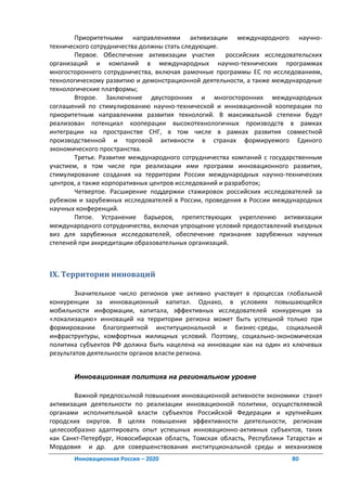 Приоритетными направлениями активизации международного научно-
технического сотрудничества должны стать следующие.
       Первое. Обеспечение активизации участия        российских исследовательских
организаций и компаний в международных научно-технических программах
многостороннего сотрудничества, включая рамочные программы ЕС по исследованиям,
технологическому развитию и демонстрационной деятельности, а также международные
технологические платформы;
       Второе. Заключение двусторонних и многосторонних международных
соглашений по стимулированию научно-технической и инновационной кооперации по
приоритетным направлениям развития технологий. В максимальной степени будут
реализован потенциал кооперации высокотехнологичных производств в рамках
интеграции на пространстве СНГ, в том числе в рамках развития совместной
производственной и торговой активности в странах формируемого Единого
экономического пространства.
       Третье. Развитие международного сотрудничества компаний с государственным
участием, в том числе при реализации ими программ инновационного развития,
стимулирование создания на территории России международных научно-технических
центров, а также корпоративных центров исследований и разработок;
       Четвертое. Расширение поддержки стажировок российских исследователей за
рубежом и зарубежных исследователей в России, проведения в России международных
научных конференций.
       Пятое. Устранение барьеров, препятствующих укреплению активизации
международного сотрудничества, включая упрощение условий предоставлений въездных
виз для зарубежных исследователей, обеспечение признания зарубежных научных
степеней при аккредитации образовательных организаций.



IX. Территории инноваций

        Значительное число регионов уже активно участвует в процессах глобальной
конкуренции за инновационный капитал. Однако, в условиях повышающейся
мобильности информации, капитала, эффективных исследователей конкуренция за
«локализацию» инноваций на территории региона может быть успешной только при
формировании благоприятной институциональной и бизнес-среды, социальной
инфраструктуры, комфортных жилищных условий. Поэтому, социально-экономическая
политика субъектов РФ должна быть нацелена на инновации как на один из ключевых
результатов деятельности органов власти региона.


       Инновационная политика на региональном уровне

        Важной предпосылкой повышения инновационной активности экономики станет
активизация деятельности по реализации инновационной политики, осуществляемой
органами исполнительной власти субъектов Российской Федерации и крупнейших
городских округов. В целях повышения эффективности деятельности, регионам
целесообразно адаптировать опыт успешных инновационно-активных субъектов, таких
как Санкт-Петербург, Новосибирская область, Томская область, Республики Татарстан и
Мордовия и др. для совершенствования институциональной среды и механизмов
       Инновационная Россия – 2020                                       80
 