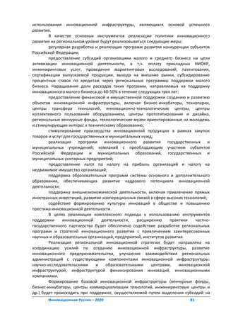 использования инновационной инфраструктуры, являющихся основой успешного
развития.
        В качестве основных инструментов реализации политики инновационного
развития на региональном уровне будут реализовываться следующие меры:
        регулярная разработка и реализация программ развития конкуренции субъектов
Российской Федерации;
        предоставление субсидий организациям малого и среднего бизнеса на цели
активизации инновационной деятельности, в т.ч. оплату прикладных НИОКР,
инжиниринговых услуг, проведение маркетинговых исследований, патентования,
сертификации выпускаемой продукции, выхода на внешние рынки, субсидирование
процентных ставок по кредитам через региональные программы поддержки малого
бизнеса. Наращивание доли расходов таких программ, направляемых на поддержку
инновационного малого бизнеса до 40-50% в течение следующих трех лет;
        предоставление финансовой и имущественной поддержки созданию и развитию
объектов инновационной инфраструктуры, включая бизнес-инкубаторы, технопарки,
центры трансфера технологий, инновационно-технологические центры, центры
коллективного пользования оборудованием, центры прототипирования и дизайна,
региональные венчурные фонды, технологические музеи ориентированные на молодежь
и стимулирующие интерес к техническому образованию;
        стимулирование производства инновационной продукции в рамках закупок
товаров и услуг для государственных и муниципальных нужд;
        реализация программ инновационного развития государственных и
муниципальных учреждений, компаний с преобладающим участием субъектов
Российской Федерации и муниципальных образований, государственных и
муниципальных унитарных предприятий;
        предоставление льгот по налогу на прибыль организаций и налогу на
недвижимое имущество организаций;
        поддержка образовательных программ системы основного и дополнительного
образования, обеспечивающих развитие кадрового потенциала инновационной
деятельности;
        поддержка внешнеэкономической деятельности, включая привлечение прямых
иностранных инвестиций, развитие кооперационных связей в сфере высоких технологий;
        содействие формированию культуры инноваций в обществе и повышению
престижа инновационной деятельности.
        В целях реализации комплексного подхода к использованию инструментов
поддержки      инновационной      деятельности,   расширению     практики   частно-
государственного партнерства будет обеспечено содействие разработке региональных
программ и стратегий инновационного развития с привлечением заинтересованных
научных и образовательных организаций, предприятий, институтов развития.
        Реализация региональной инновационной стратегии будет направлена на
координацию усилий по созданию инновационной инфраструктуры, развитие
инновационного предпринимательства, улучшение взаимодействия региональных
администраций с существующими компонентами инновационной инфраструктуры:
научно-исследовательскими      и    образовательными    центрами,    инновационной
инфраструктурой, инфраструктурой финансирования инноваций, инновационными
компаниями.
        Формирование базовой инновационной инфраструктуры (венчурные фонды,
бизнес-инкубаторы, центры коммерциализации технологий, инжиниринговые центры и
др.) будет происходить при поддержке, осуществляемой путем выделения субсидий на
       Инновационная Россия – 2020                                       81
 