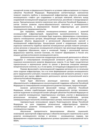 конкурсной основе из федерального бюджета на условиях софинансирования со стороны
субъектов Российской Федерации. Формирование соответствующих компонентов
позволит сократить пробелы в инновационной инфраструктуре, упростить реализацию
инновационного «лифта» для создаваемых и растущих компаний, облегчить выход
создаваемой инновационной продукции на региональные, российские и международные
рынки. Принципиальным является вовлечение всех субъектов Российской Федерации, с
учетом степени развития научно-образовательного комплекса и инновационного
предпринимательства, в формирование базовой инфраструктуры для развития
инновационного предпринимательства.
        Для передовых, наиболее инновационно-активных регионов с развитой
инновационной инфраструктурой, предприятиям высокотехнологичного бизнеса,
научным и образовательным секторами будут выделены, сформированы и реализованы
проекты инновационных центров, объединяющих имеющиеся в субъектах Российской
Федерации объекты федеральной и региональной образовательной, научной и
инновационной инфраструктуры. Концентрация усилий и координация вложений в
отдельные компоненты подобных проектов инновационных центров позволят учитывать
успехи регионов в повышении инновационной активности при реализации федеральных
мер поддержки образования, науки и инноваций. Наряду с реализацией крупных
федеральных проектов, включая Сколково, это позволит сформировать в России сеть
мощных центров интенсивного инновационного роста.
        Дополнительным элементом координации региональной деятельности в области
поддержки и стимулирования инновационной активности должны стать стратегии
социально-экономического развития федеральных округов. В них будет осуществляться
горизонтальная и вертикальная увязка по срокам и финансам инициатив имеющих
межрегиональное значение, но, в то же время, не попадающих в федеральные стратегии.
        Помимо финансовой и организационной поддержки регионов как на начальном
этапе создания инфраструктуры, так и на этапе формирования центров инновационного
роста предполагается учитывать показатели инновационной активности региона в числе
показателей для оценки эффективности деятельности органов исполнительной власти
субъектов Российской Федерации.
        Также будет обеспечена реализация комплекса мер финансовой,
образовательной и информационно-консультационной поддержки субъектов Российской
Федерации по стимулированию инновационного развития экономики, предполагающей:
        оказание дополнительной финансовой помощи субъектам Российской
Федерации, активно содействующим развитию инновационного сектора экономики,
включая выделение на конкурсной основе субсидий субъектам Российской Федерации на
цели развития инновационных территориальных кластеров, участие в формировании
региональных     венчурных    фондов,     создание    бизнес-инкубаторов,   центров
коммерциализации технологий, инжиниринговых центров, технологических музеев и др.;
        переориентацию использования средств Инвестиционного фонда Российской
Федерации на цели поддержки региональных инфраструктурных проектов,
способствующих развитию инновационного сектора экономики в регионах –
инновационных лидерах;
        обеспечение    приоритетности     финансирования     объектов   социальной,
инженерной, транспортной инфраструктуры и объектов жилищного строительства в целях
развития инновационного сектора в регионах – инновационных лидерах, при
формировании и корректировке федеральных целевых программ и непрограммной части
ФАИП;

       Инновационная Россия – 2020                                       82
 