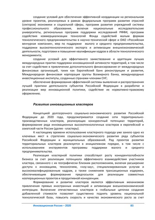 создание условий для обеспечения эффективной координации на региональном
уровне проектов, реализуемых в рамках федеральным программ развития отраслей
(секторов) экономики и социальной сферы, программ развития учреждений системы
профессионального      образования,   включая    национальные    исследовательские
университеты, региональных программ поддержки исследований РФФИ, программ
содействия коммерциализации технологий Фонда содействий малым формам
технологического предпринимательства в научно-технической сфере и ОАО «Российская
венчурная компания», мер по поддержке малого и среднего предпринимательства,
поддержки высокотехнологического экспорта и активизации внешнеэкономической
деятельности, подготовки и повышения квалификации кадров в области технологического
менеджмента;
         создание условий для эффективного заимствования и адаптации лучших
международных практик поддержки инновационной активности территорий, в том числе
за счет содействия в привлечении дополнительного финансирования от международных
финансовых организаций, таких как Европейский Банк реконструкции и развития,
Международная финансовая корпорация группы Всемирного банка, международные
инвестиционные институты, созданные странами-членами СНГ;
         обеспечение формирования эффективной системы выявления и распространения
лучшей практики деятельности субъектов Российской Федерации в разработке и
реализации мер инновационной политики, содействие их нормативно-правовому
оформлению.


       Развитие инновационных кластеров

        Концепцией долгосрочного социально-экономического развития Российской
Федерации до 2020 года, предусматривается создание сети территориально-
производственных кластеров, реализующих конкурентный потенциал территорий,
формирование ряда инновационных высокотехнологичных кластеров в европейской и
азиатской части России (далее - кластеры).
        К настоящему времени использование кластерного подхода уже заняло одно из
ключевых мест в стратегиях социально-экономического развития ряда субъектов
Российской Федерации и муниципальных образований. Ряд проектов развития
территориальных кластеров реализуется в инициативном порядке, в том числе с
использованием инструментов программы поддержки малого и среднего
предпринимательства.
        Реализация кластерной политики способствует росту конкурентоспобности
бизнеса за счет реализации потенциала эффективного взаимодействия участников
кластера, связанного с их географически близким расположением, включая расширение
доступа к инновациям, технологиям, «ноу-хау», специализированным услугам и
высококвалифицированным кадрам, а также снижением трансакционных издержек,
обеспечивающим формирование предпосылок для реализации совместных
кооперационных проектов и продуктивной конкуренции.
        Формирование и развитие кластеров является эффективным механизмом
привлечения прямых иностранных инвестиций и активизации внешнеэкономической
интеграции. Включение отечественных кластеров в глобальные цепочки создания
добавленной стоимости позволяет существенно поднять уровень национальной
технологической базы, повысить скорость и качество экономического роста за счет

       Инновационная Россия – 2020                                       83
 