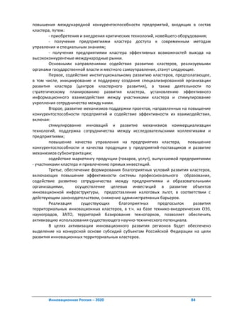 повышения международной конкурентоспособности предприятий, входящих в состав
кластера, путем:
         - приобретения и внедрения критических технологий, новейшего оборудования;
         - получения предприятиями кластера доступа к современным методам
управления и специальным знаниям;
         - получения предприятиями кластера эффективных возможностей выхода на
высококонкурентные международные рынки.
         Основными направлениями содействия развитию кластеров, реализуемыми
органами государственной власти и местного самоуправления, станут следующие.
         Первое, содействие институциональному развитию кластеров, предполагающее,
в том числе, инициирование и поддержку создания специализированной организации
развития кластера (центров кластерного развития), а также деятельности по
стратегическому планированию развития кластера, установлению эффективного
информационного взаимодействия между участниками кластера и стимулирование
укрепления сотрудничества между ними.
         Второе, развитие механизмов поддержки проектов, направленных на повышение
конкурентоспособности предприятий и содействие эффективности их взаимодействия,
включая:
         стимулирование инноваций и развитие механизмов коммерциализации
технологий, поддержка сотрудничества между исследовательскими коллективами и
предприятиями;
         повышение качества управления на предприятиях кластера,          повышение
конкурентоспособности и качества продукции у предприятий-поставщиков и развитие
механизмов субконтрактации;
         содействие маркетингу продукции (товаров, услуг), выпускаемой предприятиями
- участниками кластера и привлечению прямых инвестиций.
         Третье, обеспечение формирования благоприятных условий развития кластеров,
включающих повышение эффективности системы профессионального образования,
содействие развитию сотрудничества между предприятиями и образовательными
организациями,        осуществление целевых инвестиций в развитие объектов
инновационной инфраструктуры, предоставление налоговых льгот, в соответствии с
действующим законодательством, снижение административных барьеров.
         Реализация      существующих     благоприятных      предпосылок     развития
территориальных инновационных кластеров, в т.ч. на базе технико-внедренческих ОЭЗ,
наукоградов, ЗАТО, территорий базирования технопарков, позволяет обеспечить
активизацию использования существующего научно-технического потенциала.
         В целях активизации инновационного развития регионов будет обеспечено
выделение на конкурсной основе субсидий субъектам Российской Федерации на цели
развития инновационных территориальных кластеров.




       Инновационная Россия – 2020                                         84
 