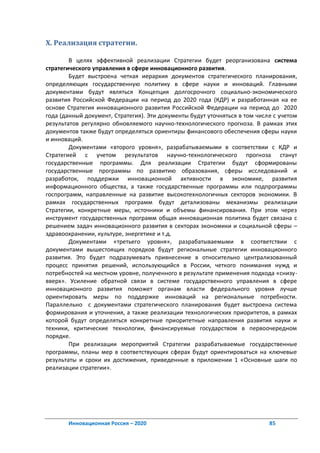 X. Реализация стратегии.

        В целях эффективной реализации Стратегии будет реорганизована система
стратегического управления в сфере инновационного развития.
        Будет выстроена четкая иерархия документов стратегического планирования,
определяющих государственную политику в сфере науки и инноваций. Главными
документами будут являться Концепция долгосрочного социально-экономического
развития Российской Федерации на период до 2020 года (КДР) и разработанная на ее
основе Стратегия инновационного развития Российской Федерации на период до 2020
года (данный документ, Стратегия). Эти документы будут уточняться в том числе с учетом
результатов регулярно обновляемого научно-технологического прогноза. В рамках этих
документов также будут определяться ориентиры финансового обеспечения сферы науки
и инноваций.
        Документами «второго уровня», разрабатываемыми в соответствии с КДР и
Стратегией с учетом результатов научно-технологического прогноза станут
государственные программы. Для реализации Стратегии будут сформированы
государственные программы по развитию образования, сферы исследований и
разработок, поддержки инновационной активности в экономике, развития
информационного общества, а также государственные программы или подпрограммы
госпрограмм, направленные на развитие высокотехнологичных секторов экономики. В
рамках государственных программ будут детализованы механизмы реализации
Стратегии, конкретные меры, источники и объемы финансирования. При этом через
инструмент государственных программ общая инновационная политика будет связана с
решением задач инновационного развития в секторах экономики и социальной сферы –
здравоохранении, культуре, энергетике и т.д.
        Документами «третьего уровня», разрабатываемыми в соответствии с
документами вышестоящих порядков будут региональные стратегии инновационного
развития. Это будет подразумевать привнесение в относительно централизованный
процесс принятия решений, использующийся в России, четкого понимания нужд и
потребностей на местном уровне, полученного в результате применения подхода «снизу-
вверх». Усиление обратной связи в системе государственного управления в сфере
инновационного развития поможет органам власти федерального уровня лучше
ориентировать меры по поддержке инноваций на региональные потребности.
Параллельно с документами стратегического планирования будет выстроена система
формирования и уточнения, а также реализации технологических приоритетов, в рамках
которой будут определяться конкретные приоритетные направления развития науки и
техники, критические технологии, финансируемые государством в первоочередном
порядке.
        При реализации мероприятий Стратегии разрабатываемые государственные
программы, планы мер в соответствующих сферах будут ориентироваться на ключевые
результаты и сроки их достижения, приведенные в приложении 1 «Основные шаги по
реализации стратегии».




       Инновационная Россия – 2020                                          85
 