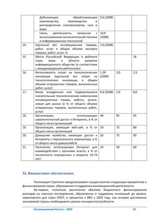 Добывающие,              обрабатывающие     9,6 (2008)
           производства,         производство      и
           распределение электроэнергии, газа и
           воды
           Связь,     деятельность,    связанная   с   10,9
           использованием вычислительной техники       (2008)
           и информационных технологий
14.     Удельный вес инновационных товаров,            7,0 (2008)
        работ, услуг в общем объеме экспорта
        товаров, работ, услуг, %
15.     Место Российской Федерации в рейтинге                             18
        стран     мира     в     области    развития
        информационного общества (в соответствии
        с международными рейтингами)
16.     Интенсивность затрат на технологические        1,39         2,0   2,5
        инновации (удельный вес затрат на              (2008)
        технологические инновации в общем
        объеме отгруженных товаров, выполненных
        работ, услуг)
17.     Вновь внедренные или подвергавшиеся            0,4 (2008) 5,0     8,0
        значительным технологическим изменениям
        инновационные товары, работы, услуги,
        новые для рынка (в % от общего объема
        отгруженных товаров, выполненных работ,
        услуг)
18.     Организации,                   использующие    48           85    95
        широкополосный доступ к Интернету, в % от
        общего числа организаций
19.     Организации, имеющие веб-сайт, в % от          29           75    80
        общего числа организаций
20.     Домашние хозяйства, имеющие доступ к           26           75    90
        Интернету с персонального компьютера, в %
        от общего числа домохозяйств
21.     Население, использующее Интернет для           10           50    60
        взаимодействия с органами власти, в % от
        численности опрошенных в возрасте 16-74
        лет)



XI. Финансовое обеспечение.

        Реализация Стратегии предусматривает осуществление следующих приоритетов в
финансировании науки, образования и поддержки инновационной деятельности.
        Во-первых, поэтапное увеличение объемов бюджетного финансирования
расходов на научные исследования, образование и поддержку инноваций до уровня,
характерного для стран ОЭСР, в процентах к ВВП к 2020 году, как условие достижения
экономикой страны необходимого уровня конкурентоспособности.

       Инновационная Россия – 2020                                        87
 