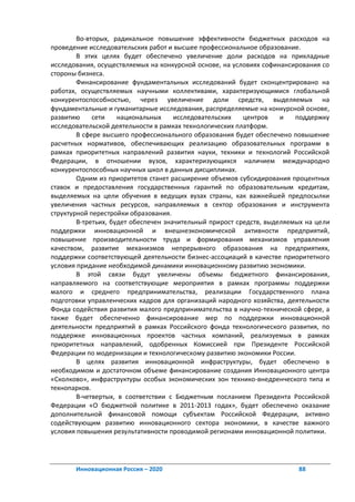 Во-вторых, радикальное повышение эффективности бюджетных расходов на
проведение исследовательских работ и высшее профессиональное образование.
        В этих целях будет обеспечено увеличение доли расходов на прикладные
исследования, осуществляемых на конкурсной основе, на условиях софинансирования со
стороны бизнеса.
        Финансирование фундаментальных исследований будет сконцентрировано на
работах, осуществляемых научными коллективами, характеризующимися глобальной
конкурентоспособностью, через увеличение доли средств, выделяемых на
фундаментальные и гуманитарные исследования, распределяемые на конкурсной основе,
развитию     сети    национальных     исследовательских   центров    и   поддержку
исследовательской деятельности в рамках технологических платформ.
        В сфере высшего профессионального образования будет обеспечено повышение
расчетных нормативов, обеспечивающих реализацию образовательных программ в
рамках приоритетных направлений развития науки, техники и технологий Российской
Федерации, в отношении вузов, характеризующихся наличием международно
конкурентоспособных научных школ в данных дисциплинах.
        Одним из приоритетов станет расширение объемов субсидирования процентных
ставок и предоставления государственных гарантий по образовательным кредитам,
выделяемых на цели обучения в ведущих вузах страны, как важнейшей предпосылки
увеличения частных ресурсов, направляемых в сектор образования и инструмента
структурной перестройки образования.
        В-третьих, будет обеспечен значительный прирост средств, выделяемых на цели
поддержки инновационной и внешнеэкономической активности предприятий,
повышение производительности труда и формирования механизмов управления
качеством, развитие механизмов непрерывного образования на предприятиях,
поддержки соответствующей деятельности бизнес-ассоциаций в качестве приоритетного
условия придание необходимой динамики инновационному развитию экономики.
        В этой связи будут увеличены объемы бюджетного финансирования,
направляемого на соответствующие мероприятия в рамках программы поддержки
малого и среднего предпринимательства, реализации Государственного плана
подготовки управленческих кадров для организаций народного хозяйства, деятельности
Фонда содействия развития малого предпринимательства в научно-технической сфере, а
также будет обеспеченно финансирование мер по поддержки инновационной
деятельности предприятий в рамках Российского фонда технологического развития, по
поддержке инновационных проектов частных компаний, реализуемых в рамках
приоритетных направлений, одобренных Комиссией при Президенте Российской
Федерации по модернизации и технологическому развитию экономики России.
        В целях развития инновационной инфраструктуры, будет обеспечено в
необходимом и достаточном объеме финансирование создания Инновационного центра
«Сколково», инфраструктуры особых экономических зон технико-внедренческого типа и
технопарков.
        В-четвертых, в соответствии с Бюджетным посланием Президента Российской
Федерации «О бюджетной политике в 2011-2013 годах», будет обеспечено оказание
дополнительной финансовой помощи субъектам Российской Федерации, активно
содействующим развитию инновационного сектора экономики, в качестве важного
условия повышения результативности проводимой регионами инновационной политики.




       Инновационная Россия – 2020                                       88
 