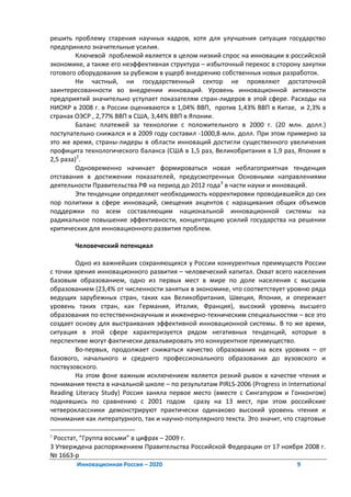 решить проблему старения научных кадров, хотя для улучшения ситуация государство
предприняло значительные усилия.
         Ключевой проблемой является в целом низкий спрос на инновации в российской
экономике, а также его неэффективная структура – избыточный перекос в сторону закупки
готового оборудования за рубежом в ущерб внедрению собственных новых разработок.
         Ни частный, ни государственный сектор не проявляют достаточной
заинтересованности во внедрении инноваций. Уровень инновационной активности
предприятий значительно уступает показателям стран-лидеров в этой сфере. Расходы на
НИОКР в 2008 г. в России оцениваются в 1,04% ВВП, против 1,43% ВВП в Китае, и 2,3% в
странах ОЭСР , 2,77% ВВП в США, 3,44% ВВП в Японии.
         Баланс платежей за технологии с положительного в 2000 г. (20 млн. долл.)
поступательно снижался и в 2009 году составил -1000,8 млн. долл. При этом примерно за
это же время, страны-лидеры в области инноваций достигли существенного увеличения
профицита технологического баланса (США в 1,5 раз, Великобритания в 1,9 раз, Япония в
2,5 раза)2.
         Одновременно начинает формироваться новая неблагоприятная тенденция
отставания в достижении показателей, предусмотренных Основными направлениями
деятельности Правительства РФ на период до 2012 года 3 в части науки и инноваций.
         Эти тенденции определяют необходимость корректировки проводившейся до сих
пор политики в сфере инноваций, смещения акцентов с наращивания общих объемов
поддержки по всем составляющим национальной инновационной системы на
радикальное повышение эффективности, концентрацию усилий государства на решении
критических для инновационного развития проблем.

        Человеческий потенциал

        Одно из важнейших сохраняющихся у России конкурентных преимуществ России
с точки зрения инновационного развития – человеческий капитал. Охват всего населения
базовым образованием, одно из первых мест в мире по доле населения с высшим
образованием (23,4% от численности занятых в экономике, что соответствует уровню ряда
ведущих зарубежных стран, таких как Великобритания, Швеция, Япония, и опережает
уровень таких стран, как Германия, Италия, Франция), высокий уровень высшего
образования по естественнонаучным и инженерно-техническим специальностям – все это
создает основу для выстраивания эффективной инновационной системы. В то же время,
ситуация в этой сфере характеризуется рядом негативных тенденций, которые в
перспективе могут фактически девальвировать это конкурентное преимущество.
        Во-первых, продолжает снижаться качество образования на всех уровнях – от
базового, начального и среднего профессионального образования до вузовского и
поствузовского.
        На этом фоне важным исключением является резкий рывок в качестве чтения и
понимания текста в начальной школе – по результатам PIRLS-2006 (Progress in International
Reading Literacy Study) Россия заняла первое место (вместе с Сингапуром и Гонконгом)
поднявшись по сравнению с 2001 годом сразу на 13 мест, при этом российские
четвероклассники демонстрируют практически одинаково высокий уровень чтения и
понимания как литературного, так и научно-популярного текста. Это значит, что стартовые

2
 Росстат, “Группа восьми” в цифрах – 2009 г.
3 Утверждена распоряжением Правительства Российской Федерации от 17 ноября 2008 г.
№ 1663-р
        Инновационная Россия – 2020                                            9
 