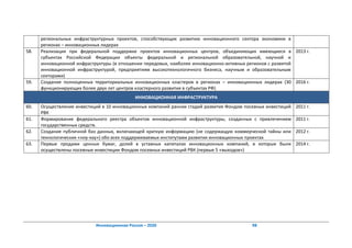 региональных инфраструктурных проектов, способствующих развитию инновационного сектора экономики в
      регионах – инновационных лидерах
58.   Реализация при федеральной поддержке проектов инновационных центров, объединяющих имеющиеся в 2013 г.
      субъектах Российской Федерации объекты федеральной и региональной образовательной, научной и
      инновационной инфраструктуры (в отношении передовых, наиболее инновационно-активных регионов с развитой
      инновационной инфраструктурой, предприятиям высокотехнологичного бизнеса, научным и образовательным
      секторами)
59.   Создание полноценных территориальных инновационных кластеров в регионах – инновационных лидерах (30 2016 г.
      функционирующих более двух лет центров кластерного развития в субъектах РФ)
                                             ИННОВАЦИОННАЯ ИНФРАСТРУКТУРА
60.   Осуществление инвестиций в 10 инновационных компаний ранних стадий развития Фондом посевных инвестиций   2011 г.
      РВК
61.   Формирование федерального реестра объектов инновационной инфраструктуры, созданных с привлечением        2011 г.
      государственных средств.
62.   Создание публичной баз данных, включающей краткую информацию (не содержащую коммерческой тайны или       2012 г.
      технологических «ноу-хау») обо всех поддерживаемых институтами развития инновационных проектах
63.   Первые продажи ценных бумаг, долей в уставных капиталах инновационных компаний, в которые были           2014 г.
      осуществлены посевные инвестиции Фондом посевных инвестиций РВК (первые 5 «выходов»)




                            Инновационная Россия – 2020                                     98
 