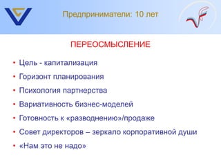 Предприниматели: 10 лет


              ПЕРЕОСМЫСЛЕНИЕ

• Цель - капитализация
• Горизонт планирования
• Психология партнерства
• Вариативность бизнес-моделей
• Готовность к «разводнению»/продаже
• Совет директоров – зеркало корпоративной души
• «Нам это не надо»
 
