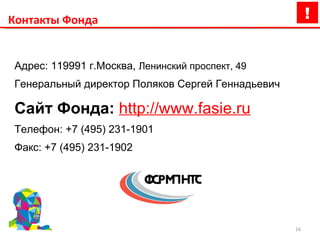 Контакты Фонда Адрес: 119991 г.Москва,  Ленинский проспект, 49  Генеральный директор   Поляков Сергей Геннадьевич Сайт Фонда:  http://www.fasie.ru Телефон: +7 (495) 231-1901 Факс: +7 (495) 231-1902 