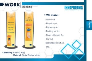 WORK
 Branding, Stand (2 way)
Material: Digital Printed sticker
Branding
 We make:
- Stand Ad.
- Elevator Ad.
- Escalator Ad.
- Parking lot Ad.
- Road billboard Ad.
- Car Ad.
-Basketball court Ad.
- etc.
 