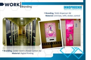 WORK
 Branding, Locker room’s shower curtain Ad
Material: Digital Printing
 Branding, Toilet dispenser Ad
Material: Unit box, refill, sticker, control
 