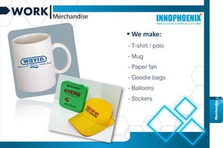 WORK
Graphic
design
Merchandise
 We make:
- T-shirt / polo
- Mug
- Paper fan
- Goodie bags
- Balloons
- Stickers
 
