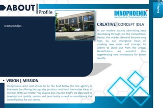 ABOUT
Innophoenix aims and strives to be the best below the line agency in
Indonesia by offering best quality products and fresh innovative ideas in
its field. With our motto “We always give you the best”; we obsessed to
develops our quality, service and punctuality as well as maintaining the
cost efficiency for our clients.
 VISION | MISSION
CREATIVE|CONCEPT IDEA
In our modern society advertising keep
developing through out the competition.
Hence, the market demand became very
high. So, our emergence focus on
creating new ideas and concept for
clients to stand out from the crowd.
Nevertheless we wouldn’t stop
regenerating new innovations for better
quality.
Profile
scajdcakdbkjas
 