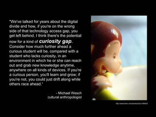 "We've talked for years about the digital divide and how, if you're on the wrong side of that technology access gap, you get left behind. I think there's the potential now for a kind of  curiosity gap .  Consider how much further ahead a curious student will be, compared with a student who lacks curiosity, in an environment in which he or she can reach out and grab new knowledge anytime, anywhere on all kinds of devices. If you're a curious person, you'll learn and grow; if you're not, you could just drift along while others race ahead.“ - Michael Wesch  cultural anthropologist http://www.flickr.com/photos/drp/1395403 