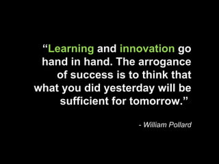 “ Learning  and  innovation  go hand in hand. The arrogance of success is to think that what you did yesterday will be sufficient for tomorrow.”   - William Pollard 