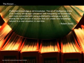 Published knowledge is old knowledge : The art of intelligence in the 21st Century will be less concerned with integrating old knowledge and more concerned with using published knowledge as a path to exactly the right source or sources that can create new knowledge tailored to  a new situation , in  real time .  - Robert Steele http://www.flickr.com/photos/fredarmitage/91520238/ The Known … 