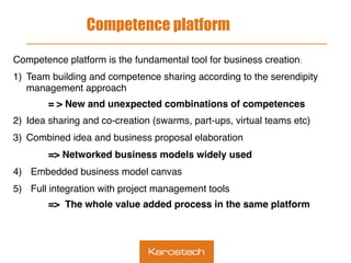 Competence platform
Competence platform is the fundamental tool for business creation:
1)  Team building and competence sharing according to the serendipity
management approach
= > New and unexpected combinations of competences
2)  Idea sharing and co-creation (swarms, part-ups, virtual teams etc)
3)  Combined idea and business proposal elaboration
=> Networked business models widely used
4)  Embedded business model canvas
5)  Full integration with project management tools
=> The whole value added process in the same platform
 