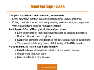 Meetberlage - case
Competence platform in Amsterdam, Netherlands
-  Great downtown location in an historical building, unique ambience
-  Enough critical mass for community building and serendipity management
-  Very motivated and inspired management team
A vital part of Seats2Meet global chain of platforms:
> Long experience of real estate business and co-creation processes
> Real ambitions to become global
> Supportive elements well designed (for operators as well as customers)
> The concept is following Society 3.0 thinking of the S2M founders
Platform thinking highlighted operationally:
> Hybrid solution, physical and virtual environments in balance
> Global focus to attract talent
> Easy to enter as a new operator
 